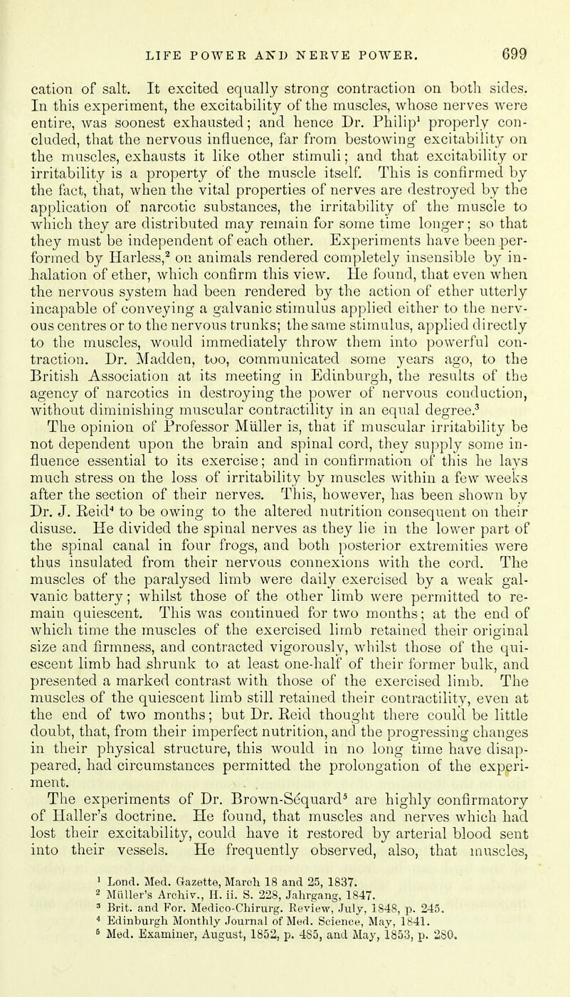 cation of salt. It excited equally strong contraction on both sides. In this experiment, the excitability of the muscles, whose nerves were entire, was soonest exhausted; and hence Dr. Philip1 properly con- cluded, that the nervous influence, far from bestowing excitability on the muscles, exhausts it like other stimuli; and that excitability or irritability is a property of the muscle itself. This is confirmed by the fact, that, when the vital properties of nerves are destroyed by the application of narcotic substances, the irritability of the muscle to which they are distributed may remain for some time longer; so that they must be independent of each other. Experiments have been per- formed by Harless,2 on animals rendered completely insensible by in- halation of ether, which confirm this view. He found, that even when the nervous system had been rendered by the action of ether utterly incapable of conveying a galvanic stimulus applied either to the nerv- ous centres or to the nervous trunks; the same stimulus, applied directly to the muscles, would immediately throw them into powerful con- traction. Dr. Madden, too, communicated some years ago, to the British Association at its meeting in Edinburgh, the results of the agency of narcotics in destroying the power of nervous conduction, without diminishing muscular contractility in an equal degree.3 The opinion of Professor Miiller is, that if muscular irritability be not dependent upon the brain and spinal cord, they supply some in- fluence essential to its exercise; and in confirmation of this he lays much stress on the loss of irritability by muscles within a few weeks after the section of their nerves. This, however, has been shown by Dr. J. Eeid4 to be owing to the altered nutrition consequent on their disuse. He divided the spinal nerves as they lie in the lower part of the spinal canal in four frogs, and both posterior extremities were thus insulated from their nervous connexions with the cord. The muscles of the paralysed limb were daily exercised by a weak gal- vanic battery; whilst those of the other limb were permitted to re- main quiescent. This was continued for two months; at the end of which time the muscles of the exercised limb retained their original size and firmness, and contracted vigorously, whilst those of the qui- escent limb had shrunk to at least one-half of their former bulk, and presented a marked contrast with those of the exercised limb. The muscles of the quiescent limb still retained their contractility, even at the end of two months; but Dr. Reid thought there could be little doubt, that, from their imperfect nutrition, and the progressing changes in their physical structure, this would in no long time have disap- peared, had circumstances permitted the prolongation of the experi- ment. - . The experiments of Dr. Brown-Sequard5 are highly confirmatory of Haller's doctrine. He found, that muscles and nerves which had lost their excitability, could have it restored by arterial blood sent into their vessels. He frequently observed, also, that muscles, 1 Loud. Med. Gazette, Maroh 18 and 25, 1837. 2 Muller's Archiv., H. ii. S. 228, Jahrgang, 1847. 3 Brit, and For. Medico-Chirurg. Review, July, 1848, p. 245. 4 Edinburgh Monthly Journal of Med. Science, May, 1841. 6 Med. Examiner, August, 1852, p. 4S5, and May, 1853, p. 280.