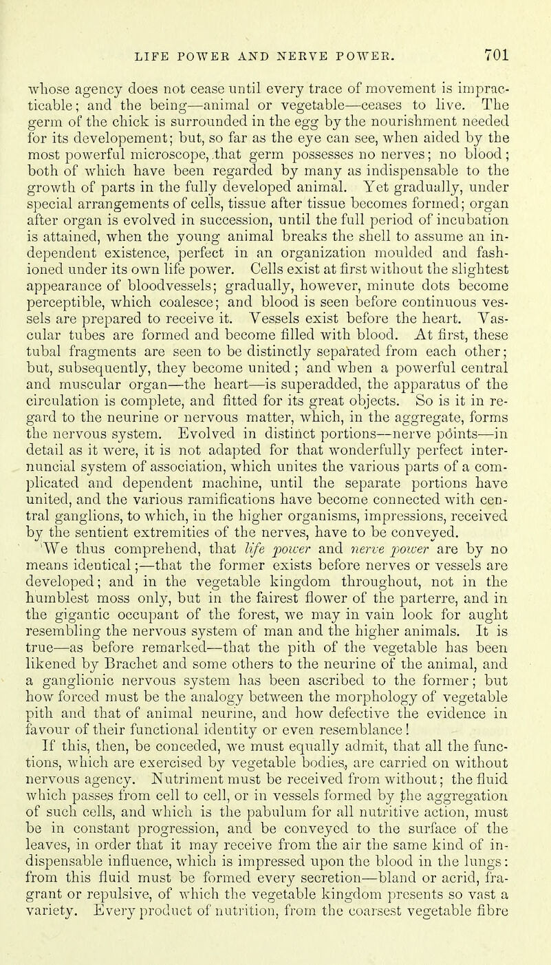 whose agency does not cease until every trace of movement is imprac- ticable; and the beine;—animal or vegetable—ceases to live. The germ of the chick is surrounded in the egg by the nourishment needed for its developement; but, so far as the eye can see, when aided by the most powerful microscope, .that germ possesses no nerves; no blood; both of which have been regarded by many as indispensable to the growth of parts in the fully developed animal. Yet gradually, under special arrangements of cells, tissue after tissue becomes formed; organ after organ is evolved in succession, until the full period of incubation is attained, when the young animal breaks the shell to assume an in- dependent existence, perfect in an organization moulded and fash- ioned under its own life power. Cells exist at first without the slightest appearance of bloodvessels; gradually, however, minute dots become perceptible, which coalesce; and blood is seen before continuous ves- sels are prepared to receive it. Vessels exist before the heart. Vas- cular tubes are formed and become filled with blood. At first, these tubal fragments are seen to be distinctly separated from each other; but, subsequently, they become united; and when a powerful central and muscular organ—the heart—is superadded, the apparatus of the circulation is complete, and fitted for its great objects. So is it in re- gard to the neurine or nervous matter, which, in the aggregate, forms the nervous system. Evolved in distinct portions—nerve points—in detail as it were, it is not adapted for that wonderfully perfect inter- nuncial system of association, which unites the various parts of a com- plicated and dependent machine, until the separate portions have united, and the various ramifications have become connected with cen- tral ganglions, to which, in the higher organisms, impressions, received by the sentient extremities of the nerves, have to be conveyed. 'We thus comprehend, that life poicer and nerve power are by no means identical;—that the former exists before nerves or vessels are developed; and in the vegetable kingdom throughout, not in the humblest moss only, but in the fairest flower of the parterre, and in the gigantic occupant of the forest, we may in vain look for aught resembling the nervous system of man and the higher animals. It is true—as before remarked—that the pith of the vegetable has been likened by Bracket and some others to the neurine of the animal, and a ganglionic nervous system has been ascribed to the former; but how forced must be the analogy between the morphology of vegetable pith and that of animal neurine, and how defective the evidence in favour of their functional identity or even resemblance! If this, then, be conceded, we must equally admit, that all the func- tions, which are exercised by vegetable bodies., are carried on without nervous agency. Nutriment must be received from without; the fluid which passes from cell to cell, or in vessels formed by the aggregation of such cells, and which is the pabulum for all nutritive action, must be in constant progression, and be conveyed to the surface of the leaves, in order that it may receive from the air the same kind of in- dispensable influence, which is impressed upon the blood in the lungs: from this fluid must be formed every secretion—bland or acrid, fra- grant or repulsive, of which the vegetable kingdom presents so vast a variety. Every product of nutrition, from the coarsest vegetable fibre