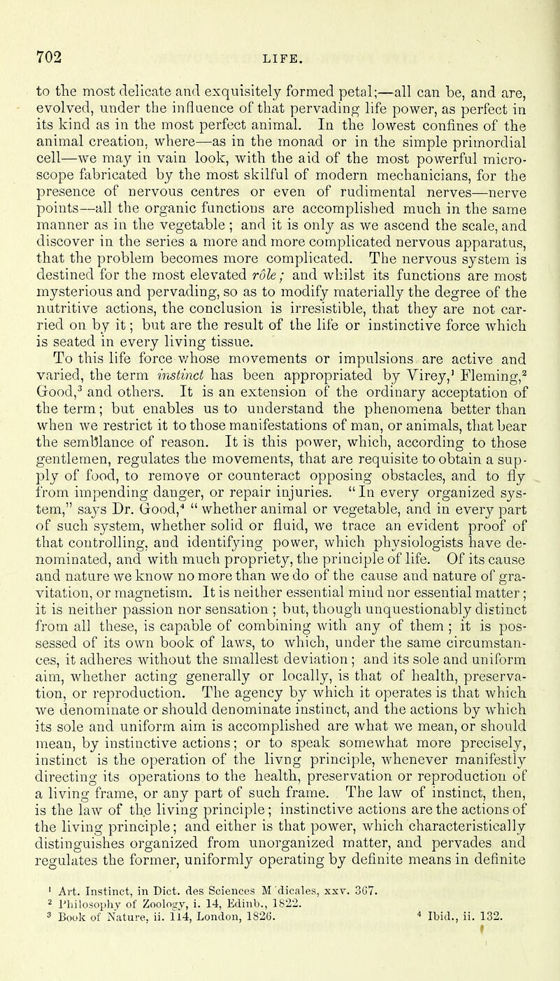 to the most delicate and exquisitely formed petal;—all can be, and are, evolved, under the influence of that pervading life power, as perfect in its kind as in the most perfect animal. In the lowest confines of the animal creation, where—as in the monad or in the simple primordial cell—we may in vain look, with the aid of the most powerful micro- scope fabricated by the most skilful of modern mechanicians, for the presence of nervous centres or even of rudimental nerves—nerve points—all the organic functions are accomplished much in the same manner as in the vegetable ; and it is only as we ascend the scale, and discover in the series a more and more complicated nervous apparatus, that the problem becomes more complicated. The nervous system is destined for the most elevated role; and whilst its functions are most mysterious and pervading, so as to modify materially the degree of the nutritive actions, the conclusion is irresistible, that they are not car- ried on by it; but are the result of the life or instinctive force which is seated in every living tissue. To this life force whose movements or impulsions are active and varied, the term instinct has been appropriated by Virey,1 Fleming,2 Good,3 and others. It is an extension of the ordinary acceptation of the term; but enables us to understand the phenomena better than when we restrict it to those manifestations of man, or animals, that bear the semblance of reason. It is this power, which, according to those gentlemen, regulates the movements, that are requisite to obtain a sup- ply of food, to remove or counteract opposing obstacles, and to fly from impending danger, or repair injuries.  In every organized sys- tem, says Dr. Good,4  whether animal or vegetable, and in every part of such system, whether solid or fluid, we trace an evident proof of that controlling, and identifying power, which physiologists have de- nominated, and with much propriety, the principle of life. Of its cause and nature we know no more than we do of the cause and nature of gra- vitation, or magnetism. It is neither essential mind nor essential matter; it is neither passion nor sensation ; but, though unquestionably distinct from all these, is capable of combining with any of them ; it is pos- sessed of its own book of laws, to which, under the same circumstan- ces, it adheres without the smallest deviation ; and its sole and uniform aim, whether acting generally or locally, is that of health, preserva- tion, or reproduction. The agency by which it operates is that which we denominate or should denominate instinct, and the actions by which its sole and uniform aim is accomplished are what we mean, or should mean, by instinctive actions; or to speak somewhat more precisely, instinct is the operation of the livng principle, whenever manifestly directing its operations to the health, preservation or reproduction of a living frame, or any part of such frame. The law of instinct, then, is the law of the living principle; instinctive actions are the actions of the living principle; and either is that power, which characteristically distinguishes organized from unorganized matter, and pervades and regulates the former, uniformly operating by definite means in definite 1 Art. Instinct, in Diet, des Sciences M dicales, xxv. 367. 2 Philosophy of Zooloay, i. 14, Edinb., 1822. 3 Book of Nature, ii. 114, London, 1826. 4 Ibid., ii. 132.