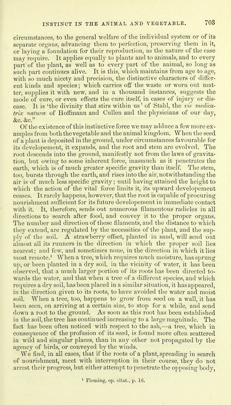 circumstances, to the general welfare of the individual system or of its separate organs, advancing them to perfection, preserving them in it, or laying a foundation for their reproduction, as the nature of the case may require. It applies equally to plants and to animals, and to every part of the plant, as well as to every part of the animal, so long as such part continues alive. It is this, which maintains from age to age, with so much nicety and precision, the distinctive characters of differ- ent kinds and species; which carries off the waste or worn out mat- ter, supplies it with new, and in a thousand instances, suggests the mode of cure, or even effects the cure itself, in cases of injury or dis- ease. It is 'the divinity that stirs within us' of Stahl, the vis medica- trix naturce of Hoffmann and Cullen and the physicians of our day, &c. &c. Of the existence of this instinctive force we may adduce a few more ex- amples from both the vegetable and the animal kingdom. When the seed of a plant is deposited in the ground, under circumstances favourable for its developement, it expands, and the root and stem are evolved. The root descends into the ground, manifestly not from the laws of gravita- tion, but owing to some inherent force, inasmuch as it penetrates the earth, which is of much greater specific gravity than itself. The stem, too, bursts through the earth, and rises into the air, notwithstanding the air is of much less specific gravity; until having attained the height to which the action of the vital force limits it, its upward developement ceases. It rarely happens, however, that the root is capable of procuring nourishment sufficient for its future developement in immediate contact with it. It, therefore, sends out numerous filamentous radicles in all directions to search after food, and convey it to the proper organs. The number and direction of these filaments, and the distance to which they extend, are regulated by the necessities of the plant, and the sup- ply of the soil. A strawberry offset, planted in sand, will send out almost all its runners in the direction in which the proper soil lies nearest; and few, and sometimes none, in the direction in which it lies most remote.1 When a tree, which requires much moisture, has sprung up, or been planted in a dry soil, in the vicinity of water, it has been observed, that a much larger portion of its roots has been directed to- wards the water, and that when a tree of a different species, and which requires a dry soil, has been placed in a similar situation, it has appeared, in the direction given to its roots, to have avoided the water and moist soil. AVhen a tree, too, happens to grow from seed on a wall, it has been seen, on arriving at a certain size, to stop for a while, and send down a root to the ground. As soon as this root has been established in the soil, the tree has continued increasing to a large magnitude. The fact has been often noticed with respect to the ash,—a tree, which in consequence of the profusion of its seed, is found more often scattered in wild and singular places, than in any other not propagated by the agency of birds, or conveyed by the winds. We find, in all cases, that if the roots of a plant, spreading in search of nourishment, meet with interruption in their course, they do not arrest their progress, but either attempt to penetrate the opposing body, 1 Fleming, op. citat., p. 16.