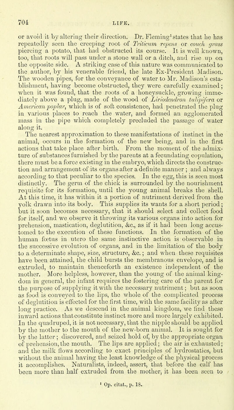 701 or avoid it by altering their direction. Dr. Fleming1 states that he has repeatedly seen the creeping root of Triticum repens or couch grass piercing a potato, that had obstructed its course. It is well known, too, that roots will pass under a stone wall or a ditch, and rise up on the opposite side. A striking case of this nature was communicated to the author, by his venerable friend, the late Ex-President Madison. The wooden pipes, for the conveyance of water to Mr. Madison's esta- blishment, having become obstructed, they were carefully examined; when it was found, that the roots of a honeysuckle, growing imme- diately above a plug, made of the wood of Lirlodendron tulipifera or American poplar, which is of soft consistence, had penetrated the plug in various places to reach the water, and formed an agglomerated mass in the pipe which completely precluded the passage of water along it. The nearest approximation to these manifestations of instinct in the animal, occurs in the formation of the new being, and in the first actions that take place after birth. From the moment of the admix- ture of substances furnished by the parents at a fecundating copulation, there must be a force existing in the embryo, which directs the construc- tion and arrangement of its organs after a definite manner ; and always according to that peculiar to the species. In the egg, this is seen most distinctly. The germ of the chick is surrounded by the nourishment requisite for its formation, until the young animal breaks the shell. At this time, it has within it a portion of nutriment derived from the yolk drawn into its body. This supplies its wants for a short period; but it soon becomes necessary, that it should select and collect food for itself, and we observe it throwing its various organs into action for prehension, mastication, deglutition, &c, as if it had been long accus- tomed to the execution of these functions. In the formation of the human foetus in utero the same instinctive action is observable in the successive evolution of organs, and in the limitation of the body to a determinate shape, size, structure, &c.; and when these requisites have been attained, the child bursts the membranous envelope, and is extruded, to maintain thenceforth an existence independent of the mother. More helpless, however, than the young of the animal king- dom in general, the infant requires the fostering care of the parent for the purpose of supplying it with the necessary nutriment; but as soon as food is conveyed to the lips, the whole of the complicated process of deglutition is effected for the first time, with the same facility as after long practice. As we descend in the animal kingdom, we find these inward actions that constitute instinct more and more largely exhibited. In the quadruped, it is not necessary, that the nipple should be applied by the mother to the mouth of the new-born animal. It is sought for by the latter; discovered, and seized hold of, by the appropriate organ of prehension,the mouth. The lips are applied; the air is exhausted; and the milk flows according to exact principles of hydrostatics, but without the animal having the least knowledge of the physical process it accomplishes. Naturalists, indeed, assert, that before the calf has been more than half extruded from the mother, it has been seen to 1 Op. citat., p. 18.