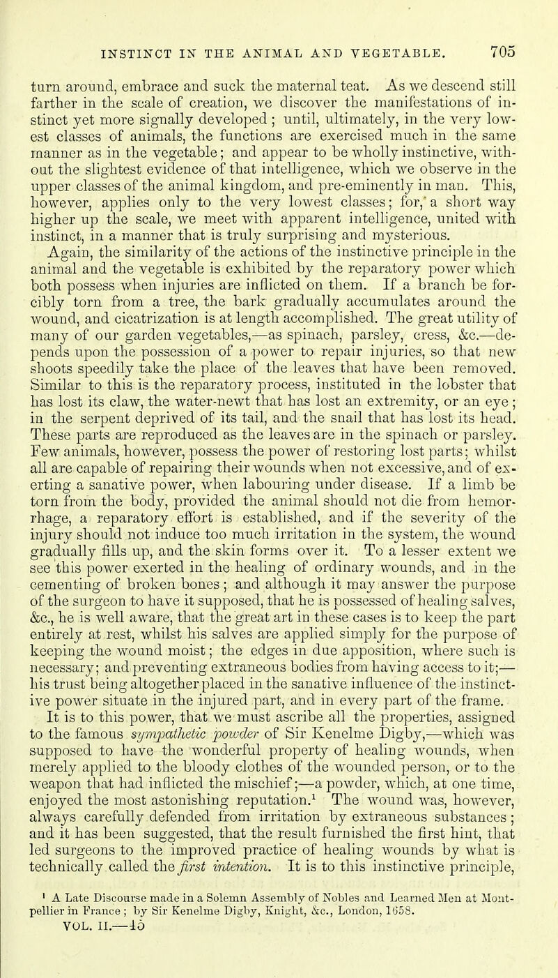 turn around, embrace and suck the maternal teat. As we descend still farther in the scale of creation, we discover the manifestations of in- stinct yet more signally developed ; until, ultimately, in the very low- est classes of animals, the functions are exercised much in the same manner as in the vegetable; and appear to be wholly instinctive, with- out the slightest evidence of that intelligence, which we observe in the upper classes of the animal kingdom, and pre-eminently in man. This, however, applies only to the very lowest classes; for,* a short way higher up the scale, we meet with apparent intelligence, united with instinct, in a manner that is truly surprising and mysterious. Again, the similarity of the actions of the instinctive principle in the animal and the vegetable is exhibited by the reparatory power which both possess when injuries are inflicted on them. If a branch be for- cibly torn from a tree, the. bark gradually accumulates around the wound, and cicatrization is at length accomplished. The great utility of many of our garden vegetables,—as spinach, parsley, cress, &c.—de- pends upon the possession of a power to repair injuries, so that new shoots speedily take the place of the leaves that have been removed. Similar to this is the reparatory process, instituted in the lobster that has lost its claw, the water-newt that has lost an extremity, or an eye ; in the serpent deprived of its tail, and the snail that has lost its head. These parts are reproduced as the leaves are in the spinach or parsley. Few animals, however, possess the power of restoring lost parts; whilst all are capable of repairing their wounds when not excessive, and of ex- erting a sanative power, when labouring under disease. If a limb be torn from the body, provided the animal should not die from hemor- rhage, a reparatory. effort is established, and if the severity of the injury should not induce too much irritation in the system, the wound gradually fills up, and the skin forms over it. To a lesser extent we see this power exerted in the healing of ordinary wounds, and in the cementing of broken bones ; and although it may answer the purpose of the surgeon to have it supposed, that he is possessed of healing salves, &c, he is well aware, that the great art in these cases is to keep the part entirely at rest, whilst his salves are applied simply for the purpose of keeping the wound moist; the edges in due apposition, where such is necessary; and preventing extraneous bodies from having access to it;— his trust being altogether placed in the sanative influence of the instinct- ive power situate in the injured part, and in every part of the frame. It is to this power, that we must ascribe all the properties, assigned to the famous sympathetic powder of Sir Kenelme Digby,—which was supposed to have the wonderful property of healing wounds, when merely applied to the bloody clothes of the wounded person, or to the weapon that had inflicted the mischief;—a powder, which, at one time, enjoyed the most astonishing reputation.1 The wound was, however, always carefully defended from irritation by extraneous substances; and it has been suggested, that the result furnished the first hint, that led surgeons to the improved practice of healing wounds by what is technically called the first intention. It is to this instinctive principle, 1 A Late Discourse made in a Solemn Assembly of Nobles and Learned Men at Mont- pellierin France; by Sir Kenelme Digby, Knight, &c, London, 1658. VOL. II.—16