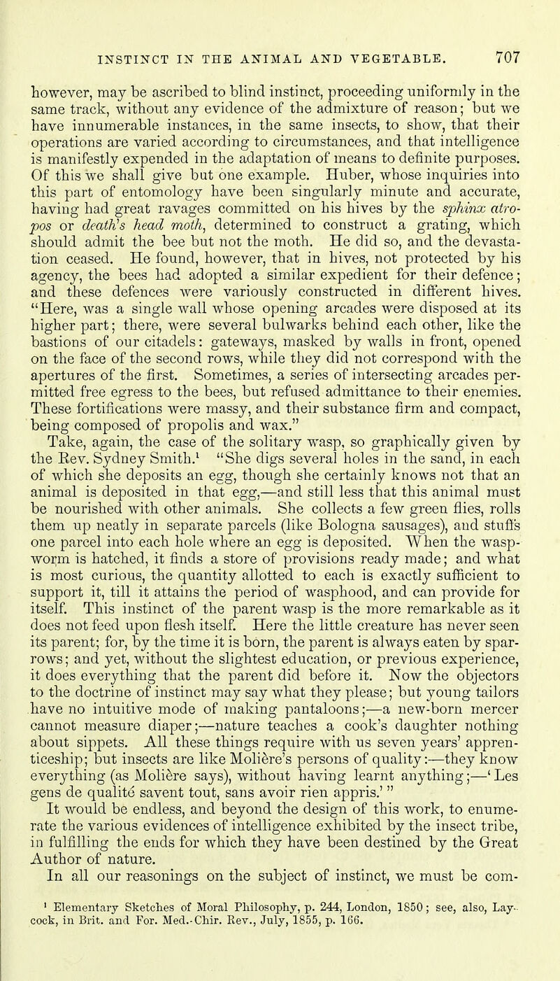 however, may be ascribed to blind instinct, proceeding uniformly in the same track, without any evidence of the admixture of reason; but we have innumerable instances, in the same insects, to show, that their operations are varied according to circumstances, and that intelligence is manifestly expended in the adaptation of means to definite purposes. Of this we shall give but one example. Huber, whose inquiries into this part of entomology have been singularly minute and accurate, having had great ravages committed on his hives by the sphinx atro- pos or death's head moth, determined to construct a grating, which should admit the bee but not the moth. He did so, and the devasta- tion ceased. He found, however, that in hives, not protected by his agency, the bees had adopted a similar expedient for their defence; and these defences were variously constructed in different hives. Here, was a single wall whose opening arcades were disposed at its higher part; there, were several bulwarks behind each other, like the bastions of our citadels: gateways, masked by walls in front, opened on the face of the second rows, while they did not correspond with the apertures of the first. Sometimes, a series of intersecting arcades per- mitted free egress to the bees, but refused admittance to their enemies. These fortifications were massy, and their substance firm and compact, being composed of propolis and wax. Take, again, the case of the solitary wasp, so graphically given by the Kev. Sydney Smith.1 She digs several holes in the sand, in each of which she deposits an egg, though she certainly knows not that an animal is deposited in that egg,—and still less that this animal must be nourished with other animals. She collects a few green flies, rolls them up neatly in separate parcels (like Bologna sausages), and stuffs one parcel into each hole where an egg is deposited. When the wasp- worm is hatched, it finds a store of provisions ready made; and what is most curious, the quantity allotted to each is exactly sufficient to support it, till it attains the period of wasphood, and can provide for itself. This instinct of the parent wasp is the more remarkable as it does not feed upon flesh itself. Here the little creature has never seen its parent; for, by the time it is born, the parent is always eaten by spar- rows; and yet, without the slightest education, or previous experience, it does everything that the parent did before it. Now the objectors to the doctrine of instinct may say what they please; but young tailors have no intuitive mode of making pantaloons;—a new-born mercer cannot measure diaper;—nature teaches a cook's daughter nothing about sippets. All these things require with us seven years' appren- ticeship; but insects are like Moliere's persons of quality:—they know everything (as Moliere says), without having learnt anything;—' Les gens de qualite savent tout, sans avoir rien appris.'  It would be endless, and beyond the design of this work, to enume- rate the various evidences of intelligence exhibited by the insect tribe, in fulfilling the ends for which they have been destined by the Great Author of nature. In all our reasonings on the subject of instinct, we must be com- ' Elementary Sketches of Moral Philosophy, p. 244, London, 1850; see, also, Lay- cook, in Brit, and For. Med.-Chir. Rev., July, 1855, p. 166.