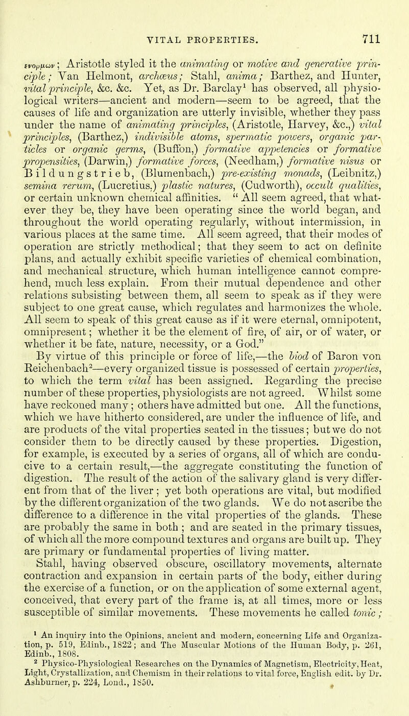 tvop/xuv; Aristotle styled it the animating or motive and generative prin- ciple; Van Helmont, archozus; Stahl, anima; Barthez, and Hunter, vital principle, &c. &c. Yet, as Dr. Barclay1 has observed, all physio- logical writers—ancient and modern—seem to be agreed, that the causes of life and organization are utterly invisible, whether they pass under the name of animating principles, (Aristotle, Harvey, &c.,) vital principles, (Barthez,) indivisible atoms, spermatic powers, organic par- ticles or organic germs, (Buffon,) formative appetencies or formative propensities, (Darwin,) formative forces, (Needham,) formative yiisus or Bildungstrieb, (Blumenbach,) pre-existing monads, (Leibnitz,) semina rerum, (Lucretius.) plastic natures, (Cudworth), occult qualities, or certain unknown chemical affinities.  All seem agreed, that what- ever they be, they have been operating since the world began, and throughout the world operating regularly, without intermission, in various places at the same time. All seem agreed, that their modes of operation are strictly methodical; that they seem to act on definite plans, and actually exhibit specific varieties of chemical combination, and mechanical structure, which human intelligence cannot compre- hend, much less explain. From their mutual dependence and other relations subsisting between them, all seem to speak as if they were subject to one great cause, which regulates and harmonizes the whole. All seem to speak of this great cause as if it were eternal, omnipotent, omnipresent; whether it be the element of fire, of air, or of water, or whether it be fate, nature, necessity, or a Grod. By virtue of this principle or force of life,—the biod of Baron von Reichenbach2—every organized tissue is possessed of certain properties, to which the term vital has been assigned. Regarding the precise number of these properties, physiologists are not agreed. Whilst some have reckoned many; others have admitted but one. All the functions, which we have hitherto considered, are under the influence of life, and are products of the vital properties seated in the tissues; but we do not consider them to be directly caused by these properties. Digestion, for example, is executed by a series of organs, all of which are condu- cive to a certain result,—the aggregate constituting the function of digestion. The result of the action of the salivary gland is very differ- ent from that of the liver ; yet both operations are vital, but modified by the different organization of the two glands. We do not ascribe the difference to a difference in the vital properties of the glands. These are probably the same in both ; and are seated in the primary tissues, of which all the more compound textures and organs are built up. They are primary or fundamental properties of living matter. Stahl, having observed obscure, oscillatory movements, alternate contraction and expansion in certain parts of the body, either during the exercise of a function, or on the application of some external agent, conceived, that every part of the frame is, at all times, more or less susceptible of similar movements. These movements he called tonic; 1 An inquiry into the Opinions, ancient and modern, concerning Life and Organiza- tion, p. 519, Edinb., 1822; and The Muscular Motions of the Human Body, p. 261, Edinb., 1808. 2 Physico-Physiological Researches on the Dynamics of Magnetism, Electricity, Heat, Light, Crystallization, and Chemism in their relations to vital force, English edit, by Dr. Ashburner, p. 224, Lond., 1850.