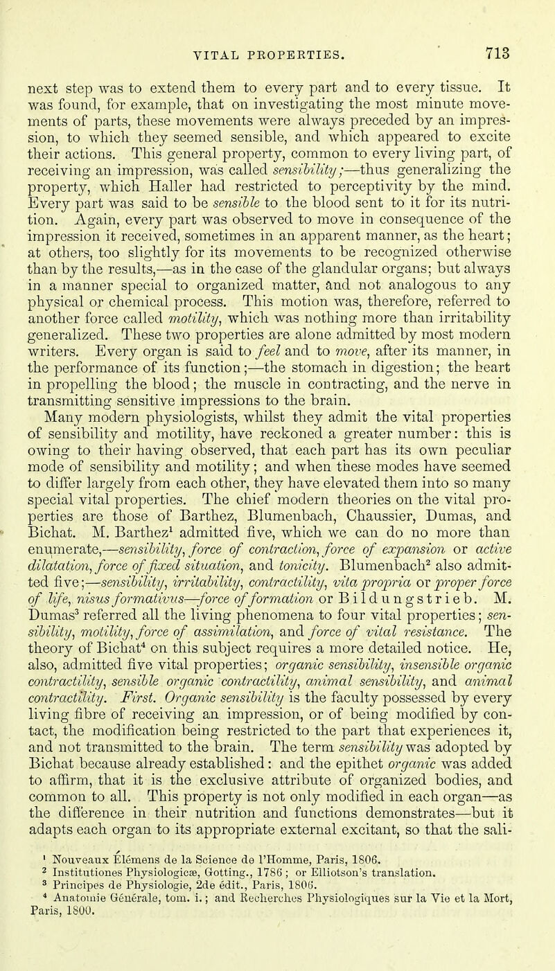 next step was to extend them to every part and to every tissue. It was found, for example, that on investigating the most minute move- ments of parts, these movements were always preceded by an impres- sion, to which they seemed sensible, and which appeared to excite their actions. This general property, common to every living part, of receiving an impression, was called sensibility;—thus generalizing the property, which Haller had restricted to perceptivity by the mind. Every part was said to be sensible to the blood sent to it for its nutri- tion. Again, every part was observed to move in consequence of the impression it received, sometimes in an apparent manner, as the heart; at others, too slightly for its movements to be recognized otherwise than by the results,—as in the case of the glandular organs; but always in a manner special to organized matter, and not analogous to any physical or chemical process. This motion was, therefore, referred to another force called motility, which was nothing more than irritability generalized. These two properties are alone admitted by most modern writers. Every organ is said to feel and to move, after its manner, in the performance of its function;—the stomach in digestion; the heart in propelling the blood; the muscle in contracting, and the nerve in transmitting sensitive impressions to the brain. Many modern physiologists, whilst they admit the vital properties of sensibility and motility, have reckoned a greater number: this is owing to their having observed, that each part has its own peculiar mode of sensibility and motility; and when these modes have seemed to differ largely from each other, they have elevated them into so many special vital properties. The chief modern theories on the vital pro- perties are those of Barthez, Blumenbach, Chaussier, Dumas, and Bichat. M. Barthez1 admitted five, which we can do no more than enumerate,—sensibility, force of contraction, force of expansion or active dilatation, force of fixed situation, and tonicity. Blumenbach2 also admit- ted five;—sensibility, irritability, contractility, vita propria or proper force of life, nisus formativus—-force offormation orBildungstrieb. M. Dumas3 referred all the living phenomena to four vital properties; sen- sibility, motility, force of assimilation, and force of vital resistance. The theory of Bichat4 on this subject requires a more detailed notice. He, also, admitted five vital properties; organic sensibility, msensible organic contractility, sensible organic contractility, animal sensibility, and animal contractility. First. Organic sensibility is the faculty possessed by every living fibre of receiving an impression, or of being modified by con- tact, the modification being restricted to the part that experiences it, and not transmitted to the brain. The term sensibility was adopted by Bichat because already established : and the epithet organic was added to affirm, that it is the exclusive attribute of organized bodies, and common to all. This property is not only modified in each organ—as the difference in their nutrition and functions demonstrates—but it adapts each organ to its appropriate external excitant, so that the sali- 1 Nouveaux Elemens de la Science de l'Homme, Paris, 1806. 2 Institutiones Physiologic*, Gotting., 1786 ; or Elliotson's translation. 3 Principes de Physiologie, 2de edit., Paris, 1806. 4 Anatomie Generale, torn. i.; and Recherches Physiologiques sur la Vie et la Mort, Paris, 1800.