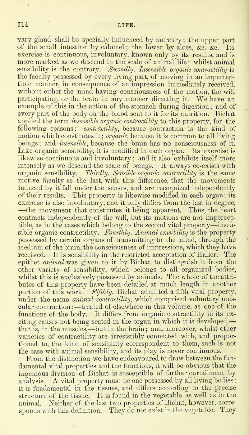 vary gland shall be specially influenced by mercury; the upper part of the small intestine by calomel; the lower by aloes, &c. &c. Its exercise is continuous, involuntary, known only by its results, and is more marked as we descend in the scale of animal life; whilst animal sensibility is the contrary. Secondly. Insensible organic contractility is the faculty possessed by every living part, of moving in an impercep- tible manner, in consequence of an impression immediately received, without either the mind having consciousness of the motion, the will participating, or the brain in any manner directing it. We have an example of this in the action of the stomach during digestion; and of every part of the body on the blood sent to it for its nutrition. Bicbat applied the term insensible organic contractility to this property, for the following reasons:—contractility, because contraction is the kind of motion which constitutes it; organic, because it is common to all living beings; and insensible, because the brain has no consciousness of it. Like organic sensibility, it is modified in each organ. Its exercise is likewise continuous and involuntary ; and it also exhibits itself more intensely as we descend the scale of beings. It always co-exists with organic sensibility. Thirdly. Sensible organic contractility is the same motive faculty as the last, with this difference, that the movements induced by it fall under the senses, and are recognized independently of their results. This property is likewise modified in each organ; its exercise is also involuntary, and it only differs from the last in degree, —the movement that constitutes it being apparent. Thus, the heart contracts independently of the will, but its motions are not impercep- tible, as in the cases which belong to the second vital property—insen- sible organic contractility. Fourthly. Animal sensibility is the property possessed by certain organs of transmitting to the mind, through the medium of the brain, the consciousness of impressions, which they have received. It is sensibility in the restricted acceptation of Haller. The epithet animal was given to it by Bichat, to distinguish it from the other variety of sensibility, which belongs to all organized bodies, whilst this is exclusively possessed by animals. The whole of the attri- butes of this property have been detailed at much length in another portion of this work. Fifthly. Bichat admitted a fifth vital property, under the name animal contractility, which comprised voluntary mus- cular contraction;—treated of elsewhere in this volume, as one of the functions of the body. It differs from organic contractility in its ex- citing causes not being seated in the organ in which it is developed,— that is, in the muscles,'—but in the brain; and, moreover, whilst other varieties of contractility are irresistibly connected with, and propor- tioned to, the kind of sensibility correspondent to them, such is not the case with animal sensibility, and its play is never continuous. From the distinction we have endeavoured to draw between the fun- damental vital properties and the functions, it will be obvious that the ingenious division of Bichat is susceptible of farther curtailment by analysis. A vital property must be one possessed by all living bodies; it is fundamental in the tissues, and differs according to the precise structure of the tissue. It is found in the vegetable as well as in the animal. Neither of the last two properties of Bichat, however, corre- sponds with this definition. They do not exist in the vegetable. They