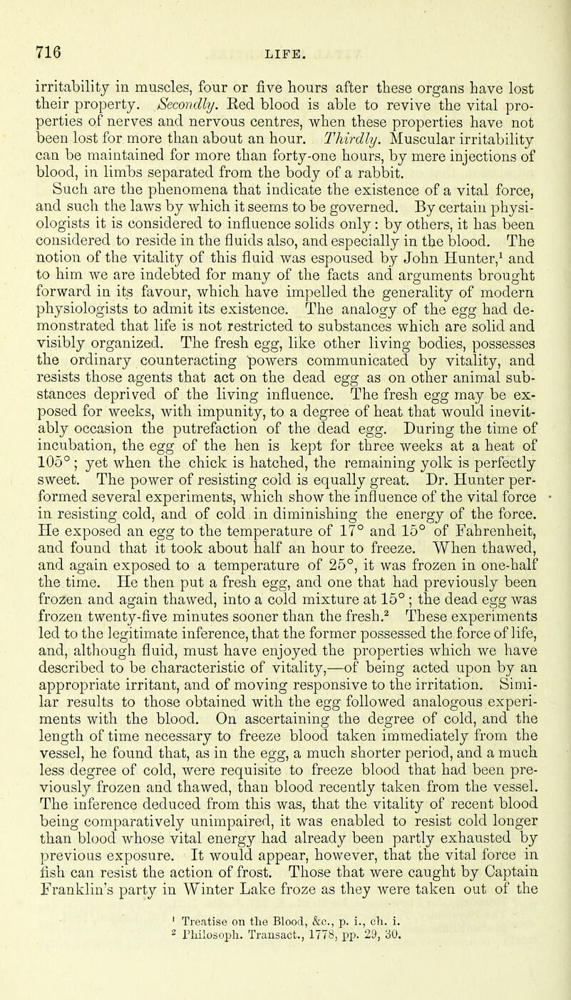 irritability in muscles, four or five hours after these organs have lost their property. Secondly. Eed blood is able to revive the vital pro- perties of nerves and nervous centres, when these properties have not been lost for more than about an hour. Thirdly. Muscular irritability can be maintained for more than forty-one hours, by mere injections of blood, in limbs separated from the body of a rabbit. Such are the phenomena that indicate the existence of a vital force, and such the laws by which it seems to be governed. By certain physi- ologists it is considered to influence solids only: by others, it has been considered to reside in the fluids also, and especially in the blood. The notion of the vitality of this fluid was espoused by John Hunter,1 and to him we are indebted for many of the facts and arguments brought forward in its favour, which have impelled the generality of modern physiologists to admit its existence. The analogy of the egg had de- monstrated that life is not restricted to substances which are solid and visibly organized. The fresh egg, like other living bodies, possesses the ordinary counteracting powers communicated by vitality, and resists those agents that act on the dead egg as on other animal sub- stances deprived of the living influence. The fresh egg may be ex- posed for weeks, with impunity, to a degree of heat that would inevit- ably occasion the putrefaction of the dead egg. During the time of incubation, the egg of the hen is kept for three weeks at a heat of 105°; yet when the chick is hatched, the remaining yolk is perfectly sweet. The power of resisting cold is equally great. Dr. Hunter per- formed several experiments, which show the influence of the vital force in resisting cold, and of cold in diminishing the energy of the force. He exposed an egg to the temperature of 17° and 15° of Fahrenheit, and found that it took about half an hour to freeze. When thawed, and again exposed to a temperature of 25°, it was frozen in one-half the time. He then put a fresh egg, and one that had previously been frozen and again thawed, into a cold mixture at 15° ; the dead egs; was O /  DO frozen twenty-five minutes sooner than the fresh.2 These experiments led to the legitimate inference, that the former possessed the force of life, and, although fluid, must have enjoyed the properties which we have described to be characteristic of vitality,—of being acted upon by an appropriate irritant, and of moving responsive to the irritation. Simi- lar results to those obtained with the egg followed analogous experi- ments with the blood. On ascertaining the degree of cold, and the length of time necessary to freeze blood taken immediately from the vessel, he found that, as in the egg, a much shorter period, and a much less degree of cold, were requisite to freeze blood that had been pre- viously frozen and thawed, than blood recently taken from the vessel. The inference deduced from this was, that the vitality of recent blood being comparatively unimpaired, it was enabled to resist cold longer than blood whose vital energy had already been partly exhausted by previous exposure. It would appear, however, that the vital force in fish can resist the action of frost. Those that were caught by Captain Franklin's party in Winter Lake froze as they were taken out of the 1 Treatise on the Blood, &c, p. i., ch. i. 2 Pliilosoph. Transact., 1778, pp. 29, 30.