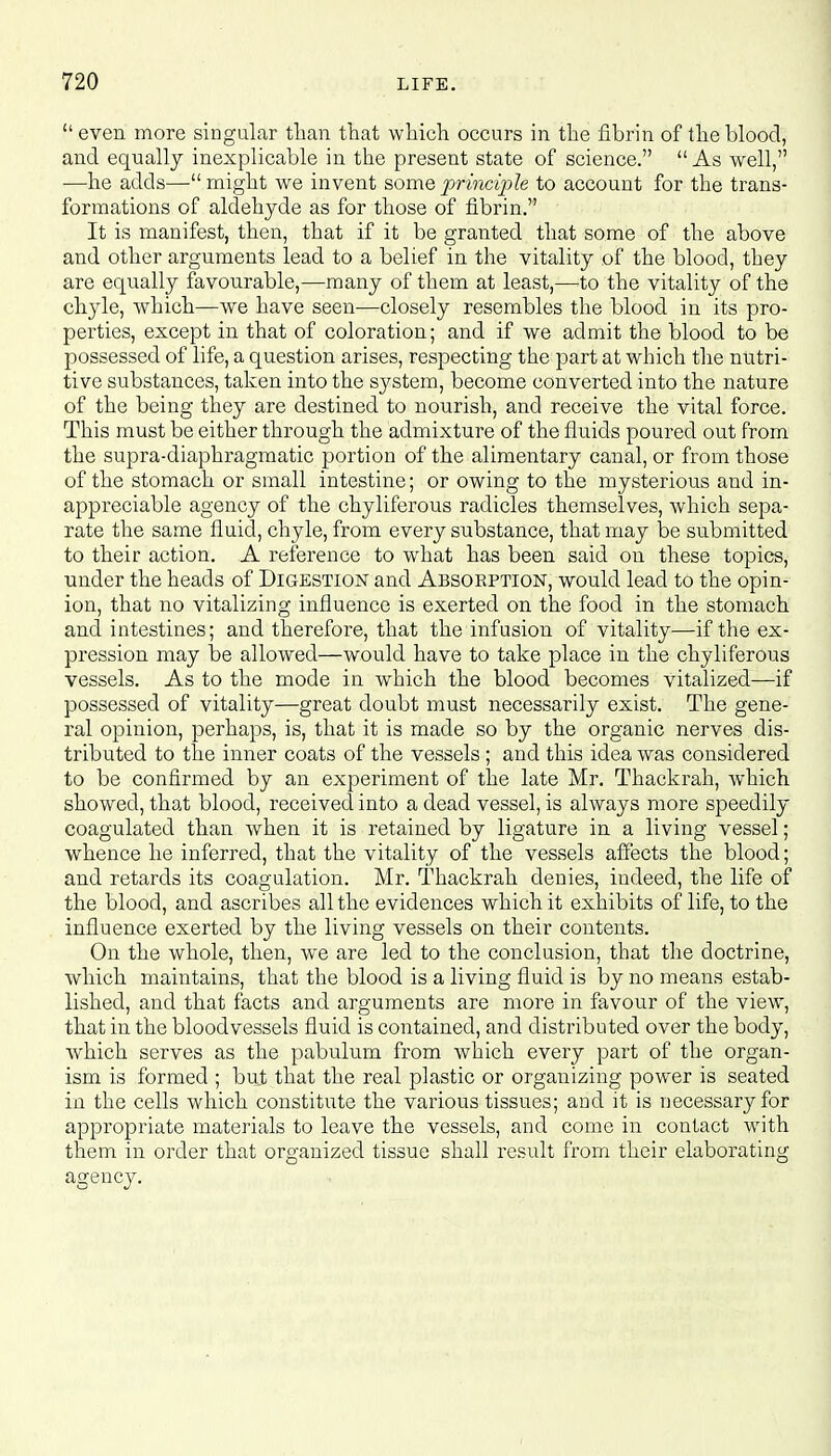  even more singular than that which, occurs in the fibrin of the blood, and equally inexplicable in the present state of science.  As well, —he adds— might we invent some principle to account for the trans- formations of aldehyde as for those of fibrin. It is manifest, then, that if it be granted that some of the above and other arguments lead to a belief in the vitality of the blood, they are equally favourable,—many of them at least,—to the vitality of the chyle, which—we have seen—closely resembles the blood in its pro- perties, except in that of coloration; and if we admit the blood to be possessed of life, a question arises, respecting the part at which the nutri- tive substances, taken into the system, become converted into the nature of the being they are destined to nourish, and receive the vital force. This must be either through the admixture of the fluids poured out from the supra-diaphragmatic portion of the alimentary canal, or from those of the stomach or small intestine; or owing to the mysterious and in- appreciable agency of the chyliferous radicles themselves, which sepa- rate the same fluid, chyle, from every substance, that may be submitted to their action. A reference to what has been said on these topics, under the heads of Digestion and Absorption, would lead to the opin- ion, that no vitalizing influence is exerted on the food in the stomach and intestines; and therefore, that the infusion of vitality—if the ex- pression may be allowed—would have to take place in the chyliferous vessels. As to the mode in which the blood becomes vitalized—if possessed of vitality—great doubt must necessarily exist. The gene- ral opinion, perhaps, is, that it is made so by the organic nerves dis- tributed to the inner coats of the vessels ; and this idea was considered to be confirmed by an experiment of the late Mr. Thackrah, which showed, that blood, received into a dead vessel, is always more speedily coagulated than when it is retained by ligature in a living vessel; whence he inferred, that the vitality of the vessels affects the blood; and retards its coagulation. Mr. Thackrah denies, indeed, the life of the blood, and ascribes all the evidences which it exhibits of life, to the influence exerted by the living vessels on their contents. On the whole, then, we are led to the conclusion, that the doctrine, which maintains, that the blood is a living fluid is by no means estab- lished, and that facts and arguments are more in favour of the view, that in the bloodvessels fluid is contained, and distributed over the body, which serves as the pabulum from which every part of the organ- ism is formed ; but that the real plastic or organizing power is seated in the cells which constitute the various tissues; and it is necessary for appropriate materials to leave the vessels, and come in contact with them in order that organized tissue shall result from their elaborating agency.