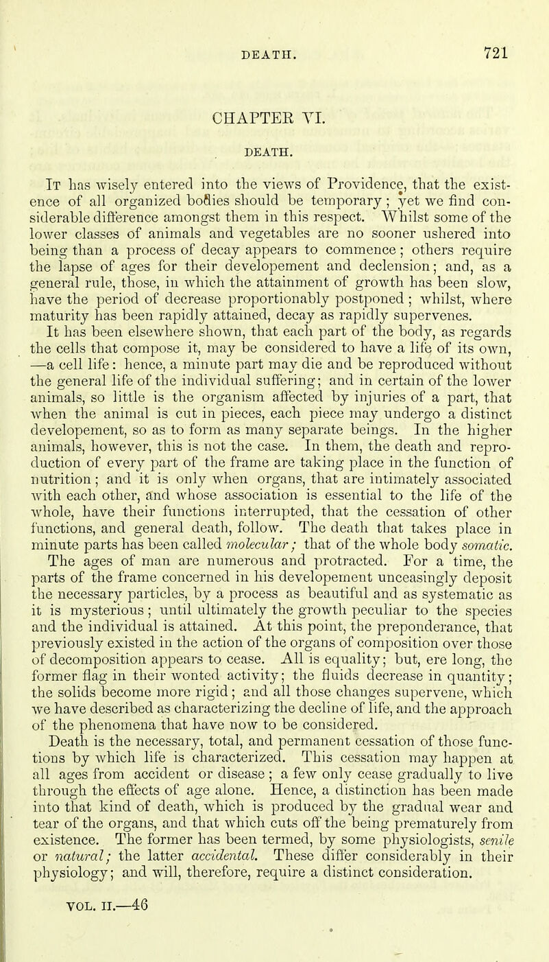 CHAPTEE VI. DEATH. It has wisely entered into the views of Providence, that the exist- ence of all organized boflies should be temporary ; yet we find con- siderable difference amongst them in this respect. Whilst some of the lower classes of animals and vegetables are no sooner ushered into being than a process of decay appears to commence ; others require the lapse of ages for their developement and declension; and, as a general rule, those, in which the attainment of growth has been slow, have the period of decrease proportionably postponed ; whilst, where maturity has been rapidly attained, decay as rapidly supervenes. It has been elsewhere shown, that each part of the body, as regards the cells that compose it, may be considered to have a life of its own, —a cell life: hence, a minute part may die and be reproduced without the general life of the individual suffering; and in certain of the lower animals, so little is the organism affected by injuries of a part, that when the animal is cut in pieces, each piece may undergo a distinct developement, so as to form as many separate beings. In the higher animals, however, this is not the case. In them, the death and repro- duction of every part of the frame are taking place in the function of nutrition; and it is only when organs, that are intimately associated with each other, and whose association is essential to the life of the whole, have their functions interrupted, that the cessation of other functions, and general death, follow. The death that takes place in minute parts has been called molecular ; that of the whole body somatic. The ages of man are numerous and protracted. For a time, the parts of the frame concerned in his developement unceasingly deposit the necessary particles, by a process as beautiful and as systematic as it is mysterious; until ultimately the growth peculiar to the species and the individual is attained. At this point, the preponderance, that previously existed in the action of the organs of composition over those of decomposition appears to cease. All is equality; but, ere long, the former flag in their wonted activity; the fluids decrease in quantity; the solids become more rigid ; and all those changes supervene, which we have described as characterizing the decline of life, and the approach of the phenomena that have now to be considered. Death is the necessary, total, and permanent cessation of those func- tions by which life is characterized. This cessation may happen at all ages from accident or disease ; a few only cease gradually to live through the effects of age alone. Hence, a distinction has been made into that kind of death, which is produced by the gradual wear and tear of the organs, and that which cuts off the being prematurely from existence. The former has been termed, by some physiologists, senile or natural; the latter accidental. These differ considerably in their physiology; and will, therefore, require a distinct consideration. vol. ii.—46