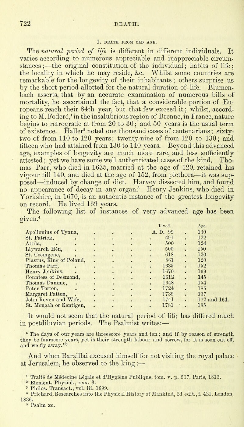 1. DEATH FROM OLD AGE. The natural period of life is different in different individuals. It varies according to numerous appreciable and inappreciable circum- stances ;—the original constitution of the individual; habits of life ; the locality in which he may reside, &c. Whilst some countries are remarkable for the longevity of their inhabitants ; others surprise us by the short period allotted for the natural duration of life. Blumen- bach asserts, that by an accurate examination of numerous bills of mortality, he ascertained the fact, that a considerable portion of Eu- ropeans reach their 84th year, but that few exceed it; whilst, accord- ing to M. Fodere,1 in the insalubrious region of Brenne, in France, nature begins to retrograde at from 20 to 80; and 50 years is the usual term of existence. Haller2 noted one thousand cases of centenarians; sixty- two of from 110 to 120 years; twenty-nine of from 120 to 130; and fifteen who had attained from 130 to 110 years. Beyond this advanced age, examples of longevity are much more rare, and less sufficiently attested; yet we have some well authenticated cases of the kind. Tho- mas Parr, who died in 1635, married at the age of 120, retained his vigour till 140, and died at the age of 152, from plethora—it was sup- posed—induced by change of diet. Harvey dissected him, and found no appearance of decay in any organ.3 Henry Jenkins, who died in Yorkshire, in 1670, is an authentic instance of the greatest longevity on record. He lived 169 years. The following list of instances of very advanced age has been given.4 Lived. Age. Apollonius of Tyana, . . . A. D. 99 130 St. Patrick, . . . . 491 . 122 Attila, . . . . . 500 . 124 Llywarch Hen, . . . . 500 . 150 St. Coemgene, . . . . 618 . 120 Piastus, King of Poland, .... 861 . 120 Thomas Parr, . . ... . 1635 . 152 Henry Jenkins, ..... 1670 . 169 Countess of Desmond, .... 1612 . 145 Thomas Damme, ..... 1648 . 154 Peter Torton, ..... 1724 . 185 Margaret Patton, ..... 1739 . 137 John Roven and Wife, .... 1741 . 172 and 164. St. Mongah or Kentigen, .... 1781 ' . 185 It would not seem that the natural period of life has differed much in postdiluvian periods. The Psalmist writes:—  The days of our years are threescore years and ten; and if hy reason of strength they be fourscore years, yet is their strength labour and sorrow, for it is soon cut off, and we fly away.5 And when Barzillai excused himself for not visiting the royal palace at Jerusalem, he observed to the king:— 1 Traite de Medecine Legale et d'Hygiene Publique, torn. v. p. 537, Paris, 1813. 2 Element. Physiol., xxx. 3. 3 Philos. Transact., vol. iii. 1699. 4 Prichard, Researches into the Physical History of Mankind, 2d edit., i. 421, London. 1836. 5 Psalm xc.