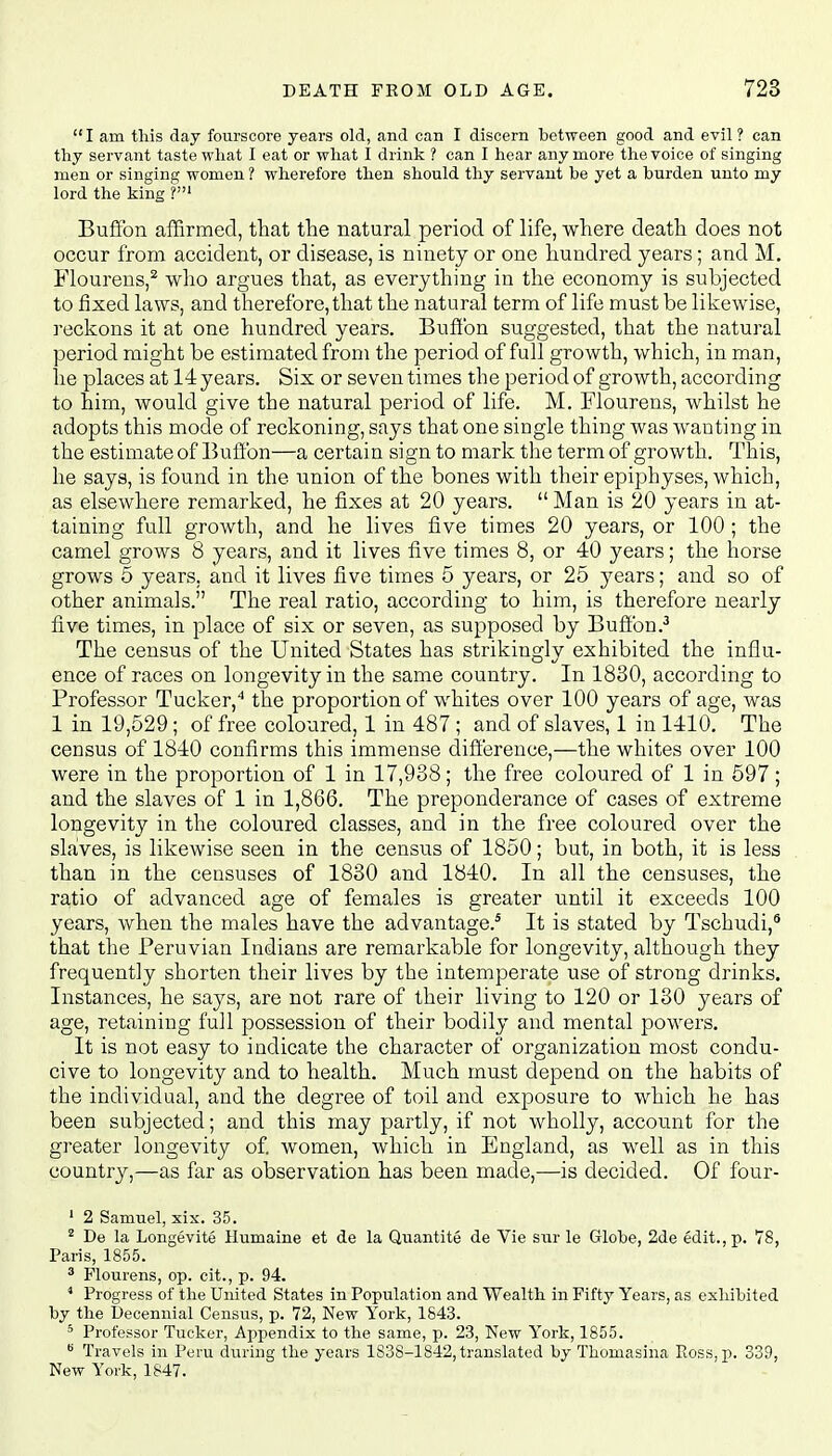  I am this day fourscore years old, and can I discern between good and evil ? can thy servant taste what I eat or what I drink ? can I hear any more the voice of singing men or singing women ? wherefore then should thy servant be yet a burden unto my lord the king Buffon affirmed, that the natural period of life, where death does not occur from accident, or disease, is ninety or one hundred years; and M. Flourens,2 who argues that, as everything in the economy is subjected to fixed laws, and therefore, that the natural term of life must be likewise, reckons it at one hundred years. Buffon suggested, that the natural period might be estimated from the period of full growth, which, in man, he places at 14 years. Six or seven times the period of growth, according to him, would give the natural period of life. M. Flourens, whilst he adopts this mode of reckoning, says that one single thing was wanting in the estimate of Buffon—a certain sign to mark the term of growth. This, he says, is found in the union of the bones with their epiphyses, which, as elsewhere remarked, he fixes at 20 years.  Man is 20 years in at- taining full growth, and he lives five times 20 years, or 100; the camel grows 8 years, and it lives five times 8, or 40 years; the horse grows 5 years, and it lives five times 5 years, or 25 years; and so of other animals. The real ratio, according to him, is therefore nearly five times, in place of six or seven, as supposed by Buffon.3 The census of the United States has strikingly exhibited the influ- ence of races on longevity in the same country. In 1830, according to Professor Tucker,4 the proportion of whites over 100 years of age, was 1 in 19,529 ; of free coloured, 1 in 487 ; and of slaves, 1 in 1410. The census of 1840 confirms this immense difference,—the whites over 100 were in the proportion of 1 in 17,938; the free coloured of 1 in 597; and the slaves of 1 in 1,866. The preponderance of cases of extreme longevity in the coloured classes, and in the free coloured over the slaves, is likewise seen in the census of 1850; but, in both, it is less than in the censuses of 1830 and 1840. In all the censuses, the ratio of advanced age of females is greater until it exceeds 100 years, when the males have the advantage.5 It is stated by Tschudi,6 that the Peruvian Indians are remarkable for longevity, although they frequently shorten their lives by the intemperate use of strong drinks. Instances, he says, are not rare of their living to 120 or 130 years of age, retaining full possession of their bodily and mental powers. It is not easy to indicate the character of organization most condu- cive to longevity and to health. Much must depend on the habits of the individual, and the degree of toil and exposure to which he has been subjected; and this may partly, if not wholly, account for the greater longevity of. women, which in England, as well as in this country,—as far as observation has been made,—is decided. Of four- 1 2 Samuel, xix. 35. 2 De la Longevity Humaine et de la Quantite de Vie sur le Globe, 2de edit., p. 78, Paris, 1855. 3 Flourens, op. cit., p. 94. 4 Progress of the United States in Population and Wealth in Fifty Years, as exhibited by the Decennial Census, p. 72, New York, 1843. 5 Professor Tucker, Appendix to the same, p. 23, New York, 1855. B Travels in Peru during the years 1S3S-1842, translated by Thomasina Ross, p. 339, New York, 1847.