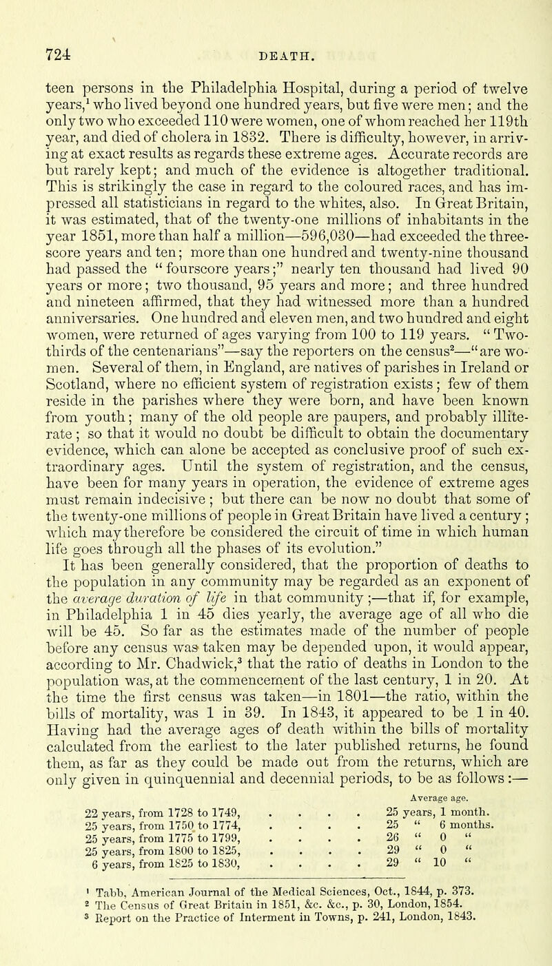 teen, persons in the Philadelphia Hospital, during a period of twelve years,1 who lived beyond one hundred years, but five were men; and the only two who exceeded 110 were women, one of whom reached her 119th year, and died of cholera in 1832. There is difficulty, however, in arriv- ing at exact results as regards these extreme ages. Accurate records are but rarely kept; and much of the evidence is altogether traditional. This is strikingly the case in regard to the coloured races, and has im- pressed all statisticians in regard to the whites, also. In Great Britain, it was estimated, that of the twenty-one millions of inhabitants in the year 1851, more than half a million—596,080—had exceeded the three- score years and ten; more than one hundred and twenty-nine thousand had passed the  fourscore years; nearly ten thousand had lived 90 years or more; two thousand, 95 years and more; and three hundred and nineteen affirmed, that they had witnessed more than a hundred anniversaries. One hundred and eleven men, and two hundred and eight women, were returned of ages varying from 100 to 119 years.  Two- thirds of the centenarians—say the reporters on the census2—are wo- men. Several of them, in England, are natives of parishes in Ireland or Scotland, where no efficient system of registration exists ; few of them reside in the parishes where they were born, and have been known from youth; many of the old people are paupers, and probably illite- rate ; so that it would no doubt be difficult to obtain the documentary evidence, which can alone be accepted as conclusive proof of such ex- traordinary ages. Until the system of registration, and the census, have been for many years in operation, the evidence of extreme ages must remain indecisive ; but there can be now no doubt that some of the twenty-one millions of people in Great Britain have lived a century ; which may therefore be considered the circuit of time in which human life goes through all the phases of its evolution. It has been generally considered, that the proportion of deaths to the population in any community may be regarded as an exponent of the average duration of life in that community ;—that if, for example, in Philadelphia 1 in 45 dies yearly, the average age of all who die will be 45. So far as the estimates made of the number of people before any census was taken may be depended upon, it would appear, according to Mr. Chadwick,3 that the ratio of deaths in London to the population was, at the commencement of the last century, 1 in 20. At the time the first census was taken—in 1801—the ratio, within the bills of mortality, was 1 in 39. In 1843, it appeared to be 1 in 40. Having had the average ages of death within the bills of mortality calculated from the earliest to the later published returns, he found them, as far as they could be made out from the returns, which are only given in quinquennial and decennial periods, to be as follows:— Average age. 22 years, from 1728 to 1749, .... 25 years, 1 mouth. 25 years, from 1750 to 1774, . . . . 25  6 months. 25 years, from 1775 to 1799, . . . . 26  0  25 years, from 1800 to 1825, . . . . 29  0  6 years, from 1825 to 1830, . . . . 29  10  1 Tabh, American Journal of the Medical Sciences, Oct., 1844, p. 373. 2 The Census of Great Britain in 1851, &c. &c, p. 30, London, 1854. 3 Report on the Practice of Interment in Towns, p. 241, London, 1843.