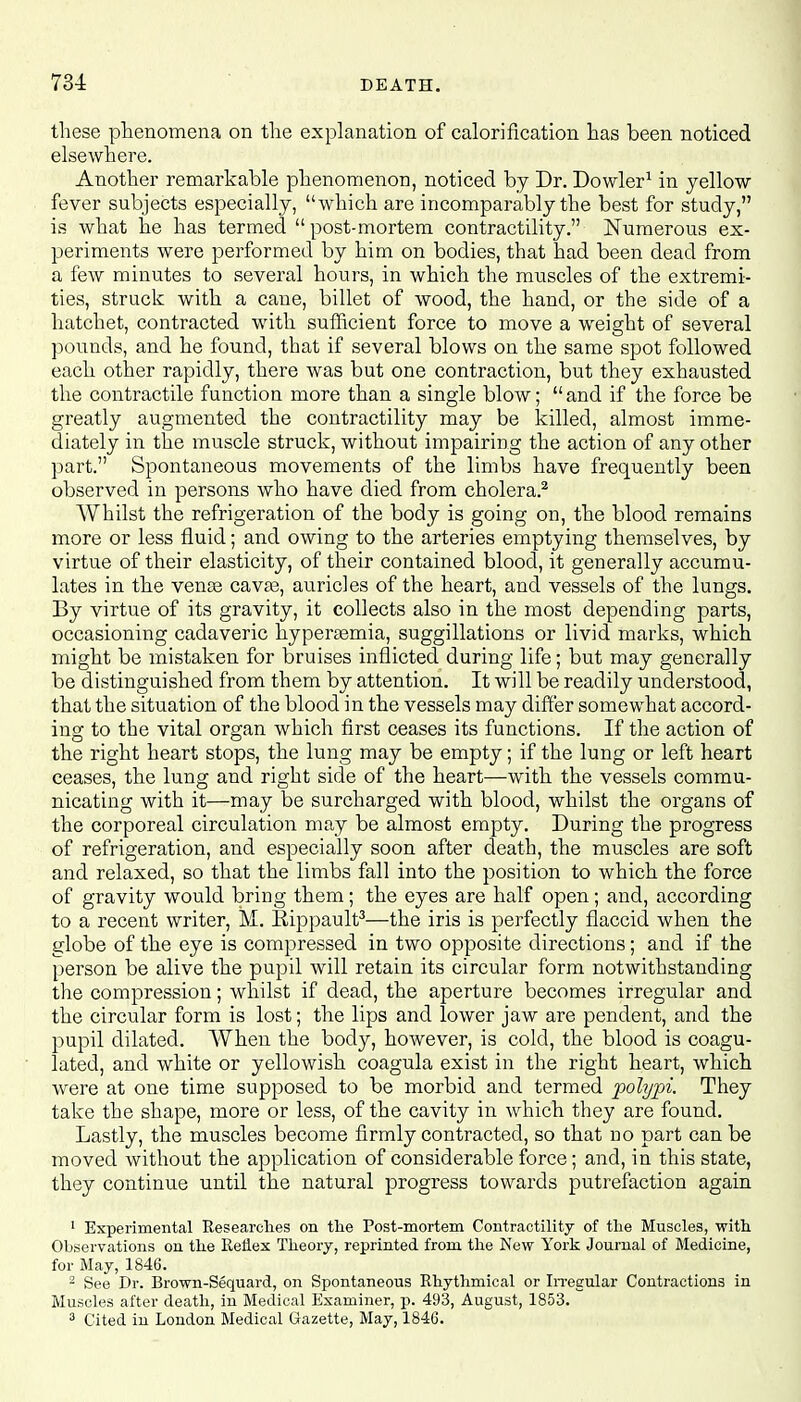 these phenomena on the explanation of calorification has been noticed elsewhere. Another remarkable phenomenon, noticed by Dr. Dowler1 in yellow fever subjects especially, which are incomparably the best for study, is what he has termed  post-mortem contractility. Numerous ex- periments were performed by him on bodies, that had been dead from a few minutes to several hours, in which the muscles of the extremi- ties, struck with a cane, billet of wood, the hand, or the side of a hatchet, contracted with sufficient force to move a weight of several pounds, and he found, that if several blows on the same spot followed each other rapidly, there was but one contraction, but they exhausted the contractile function more than a single blow; and if the force be greatly augmented the contractility may be killed, almost imme- diately in the muscle struck, without impairing the action of any other part. Spontaneous movements of the limbs have frequently been observed in persons who have died from cholera.2 Whilst the refrigeration of the body is going on, the blood remains more or less fluid; and owing to the arteries emptying themselves, by virtue of their elasticity, of their contained blood, it generally accumu- lates in the vense cavaa, auricles of the heart, and vessels of the lungs. By virtue of its gravity, it collects also in the most depending parts, occasioning cadaveric hypersemia, suggillations or livid marks, which might be mistaken for bruises inflicted during life; but may generally be distinguished from them by attention. It will be readily understood, that the situation of the blood in the vessels may differ somewhat accord- ing to the vital organ which first ceases its functions. If the action of the right heart stops, the lung may be empty; if the lung or left heart ceases, the lung and right side of the heart—with the vessels commu- nicating with it—may be surcharged with blood, whilst the organs of the corporeal circulation may be almost empty. During the progress of refrigeration, and especially soon after death, the muscles are soft and relaxed, so that the limbs fall into the position to which the force of gravity would bring them; the eyes are half open; and, according to a recent writer, M. Kippault3—the iris is perfectly flaccid when the globe of the eye is compressed in two opposite directions ; and if the person be alive the pupil will retain its circular form notwithstanding the compression; whilst if dead, the aperture becomes irregular and the circular form is lost; the lips and lower jaw are pendent, and the pupil dilated. When the body, however, is cold, the blood is coagu- lated, and white or yellowish coagula exist in the right heart, which were at one time supposed to be morbid and termed polypi. They take the shape, more or less, of the cavity in which they are found. Lastly, the muscles become firmly contracted, so that no part can be moved without the application of considerable force; and, in this state, they continue until the natural progress towards putrefaction again 1 Experimental Researches on the Post-mortem Contractility of the Muscles, with Observations on the Reflex Theory, reprinted from the New York Journal of Medicine, for May, 1846. 2 See Dr. Brown-Sequard, on Spontaneous Rhythmical or Irregular Contractions in Muscles after death, in Medical Examiner, p. 493, August, 1853. 3 Cited in London Medical Gazette, May, 1846.