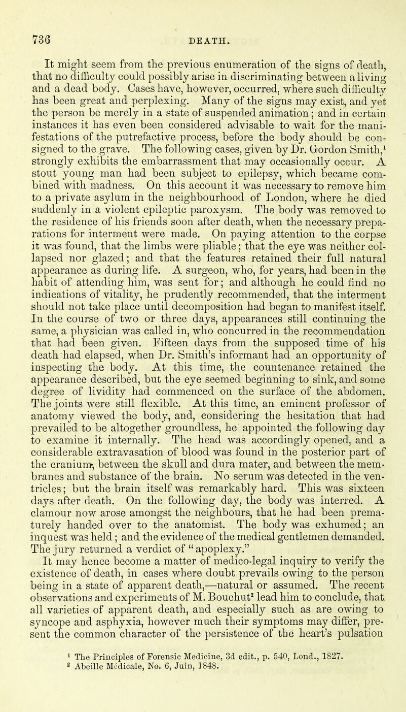 It might seem from the previous enumeration of the signs of death, that no difficulty could possibly arise in discriminating between a living and a dead body. Cases have, however, occurred, where such difficulty has been great and perplexing. Many of the signs may exist, and yet the person be merely in a state of suspended animation; and in certain instances it has even been considered advisable to wait for the mani- festations of the putrefactive process, before the body should be con- signed to the grave. The following cases, given by Dr. Gordon Smith,1 strongly exhibits the embarrassment that may occasionally occur. A stout young man had been subject to epilepsy, which became com- bined with madness. On this account it was necessary to remove him to a private asylum in the neighbourhood of London, where he died suddenly in a violent epileptic paroxysm. The body was removed to the residence of his friends soon after death, when the necessary prepa- rations for interment were made. On paying attention to the corpse it was found, that the limbs were pliable; that the eye was neither col- lapsed nor glazed; and that the features retained their full natural appearance as during life. A surgeon, who, for years, had been in the habit of attending him, was sent for; and although he could find no indications of vitality, he prudently recommended, that the interment should not take place until decomposition had began to manifest itself. In the course of two or three days, appearances still continuing the same, a physician was called in, who concurred in the recommendation that had been given. Fifteen days from the supposed time of his death had elapsed, when Dr. Smith's informant had an opportunity of inspecting the body. At this time, the countenance retained the appearance described, but the eye seemed beginning to sink, and some degree of lividity had commenced on the surface of the abdomen. The joints were still flexible. At this time, an eminent professor of anatomy viewed the body, and, considering the hesitation that had prevailed to be altogether groundless, he appointed the following day to examine it internally. The head was accordingly opened, and a considerable extravasation of blood was found in the posterior part of the cranium, between the skull and dura mater, and between the mem- branes and substance of the brain. No serum was detected in the ven- tricles ; but the brain itself was remarkably hard. This was sixteen days after death. On the following day, the body was interred. A clamour now arose amongst the neighbours, that he had been prema- turely handed over to the anatomist. The body was exhumed; an inquest was held; and the evidence of the medical gentlemen demanded. The jury returned a verdict of  apoplexy. It may hence become a matter of medico-legal inquiry to verify the existence of death, in cases where doubt prevails owing to the person being in a state of apparent death,—natural or assumed. The recent observations and experiments of M. Bouchut2 lead him to conclude, that all varieties of apparent death, and especially such as are owing to syncope and asphyxia, however much their symptoms may differ, pre- sent the common character of the persistence of the heart's pulsation 1 The Principles of Forensic Medicine, 3d edit., p. 540, Lond., 1827. 2 Abeille Medicale, No. 6, Juin, 1848.