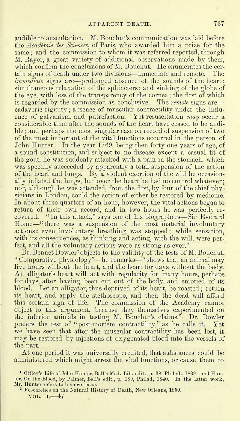 audible to auscultation. M. Bouchut's communication was laid before the Academie des Sciences, of Paris, who awarded him a prize for the same; and the commission to whom it was referred reported, through M. Rayer, a great variety of additional observations made by them, which confirm the conclusions of M. Bouchut. He enumerates the cer- tain signs of death under two divisions—immediate and remote. The immediate signs are—prolonged absence of the sounds of the heart; simultaneous relaxation of the sphincters; and sinking of the globe of the eye, with loss of the transparency of the cornea; the first of which is regarded by the commission as conclusive. The remote signs are—■ cadaveric rigidity; absence of muscular contractility under the influ- ence of galvanism, and putrefaction. Yet resuscitation may occur a considerable time after the sounds of the heart have ceased to be audi- ble ; and perhaps the most singular case on record of suspension of two of the most important of the vital functions occurred in the person of John Hunter. In the year 1769, being then forty-one years of age, of a sound constitution, and subject to no disease except a casual fit of the gout, he was suddenly attacked with a pain in the stomach, which was speedily succeeded by apparently a total suspension of the action of the heart and lungs. By a violent exertion of the will he occasion- ally inflated the lungs, but over the heart he had no control whatever; nor, although he was attended, from the first, by four of the chief phy- sicians in London, could the action of either be restored by medicine. In about three-quarters of an hour, however, the vital actions began to return of their own accord, and in two hours he was perfectly re- covered.  In this attack, says one of his biographers—Sir Everard Home—there was a suspension of the most material involuntary actions: even involuntary breathing was stopped; while sensation, with its consequences, as thinking and acting, with the will, were per- fect, and all the voluntary actions were as strong as ever.1 Dr. Bennet Dowler2 objects to the validity of the tests of M. Bouchut. Comparative physiology—he remarks—shows that an animal may live hours without the heart, and the heart for days without the body. An alligator's heart will act with regularity for many hours, perhaps for days, after having been cut out of the body, and emptied of its blood. Let an alligator, thus deprived of its heart, be roasted ; return its heart, and apply the stethoscope, and then the dead will afford this certain sign of life. The commission of the Academy cannot object to this argument, because they themselves experimented on the inferior animals in testing M. Bouchut's claims. Dr. Dowler prefers the test of post-mortem contractility, as he calls it. Yet we have seen that after the muscular contractility has been lost, it may be restored by injections of oxygenated blood into the vessels of the part. At one period it was universally credited, that substances could be administered which might arrest the vital functions, or cause them to 1 Ottley's Life of John Hunter, Bell's Med. Lib. edit., p. 38, Philad., 1839 ; and Hun- ter, On the Blood, by Palmer, Bell's edit., p. 189, Philad, 1840. In the latter work, Mr. Hunter refers to his own case. 2 Researches on the Natural History of Death, New Orleans, 1850. VOL. II.—47