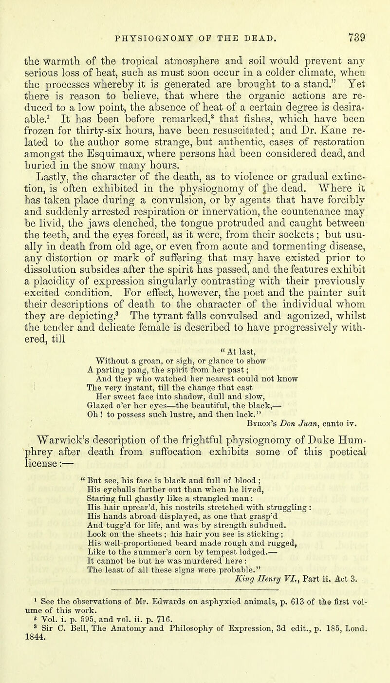 the warmth of the tropical atmosphere and soil would prevent any serious loss of heat, such as must soon occur in a colder climate, when the processes whereby it is generated are brought to a stand. Yet there is reason to believe, that where the organic actions are re- duced to a low point, the absence of heat of a certain degree is desira- able.1 It has been before remarked,2 that fishes, which have been frozen for thirty-six hours, have been resuscitated; and Dr. Kane re- lated to the author some strange, but authentic, cases of restoration amongst the Esquimaux, where persons had been considered dead, and buried in the snow many hours. Lastly, the character of the death, as to violence or gradual extinc- tion, is often exhibited in the physiognomy of the dead. Where it has taken place during a convulsion, or by agents that have forcibly and suddenly arrested respiration or innervation, the countenance may be livid, the jaws clenched, the tongue protruded and caught between the teeth, and the eyes forced, as it were, from their sockets; but usu- ally in death from old age, or even from acute and tormenting disease, any distortion or mark of suffering that may have existed prior to dissolution subsides after the spirit has passed, and the features exhibit a placidity of expression singularly contrasting with their previously excited condition. For effect, however, the poet and the painter suit their descriptions of death to the character of the individual whom they are depicting.3 The tyrant falls convulsed and agonized, whilst the tender and delicate female is described to have progressively with- ered, till  At last, Without a groan, or sigh, or glance to show A parting pang, the spirit from her past; And they who watched her nearest could not know i The very instant, till the change that cast Her sweet face into shadow, dull and slow, Glazed o'er her eyes—the beautiful, the black,—■ Oh! to possess such lustre, and then lack. Byron's Don Juan, canto iv. Warwick's description of the frightful physiognomy of Duke Hum- phrey after death from suffocation exhibits some of this poetical license:—  But see, his face is black and full of blood; His eyeballs farther out than when he lived, Staring full ghastly like a strangled man: His hair uprear'd, his nostrils stretched with struggling: His hands abroad displayed, as one that grasp'd And tugg'd for life, and was by strength subdued. Look on the sheets ; his hair you see is sticking ; His well-proportioned beard made rough and rugged, Like to the summer's corn by tempest lodged.— It cannot be but he was murdered here : The least of all these signs were probable. King Henry VI., Part iL Act 3. 1 See the observations of Mr. Edwards on asphyxied animals, p. 613 of the first vol- ume of this work. 2 Vol. i. p. 595, and vol. ii. p. 716. 3 Sir C. Bell, The Anatomy and Philosophy of Expression, 3d edit., p. 185, Loud. 1844.