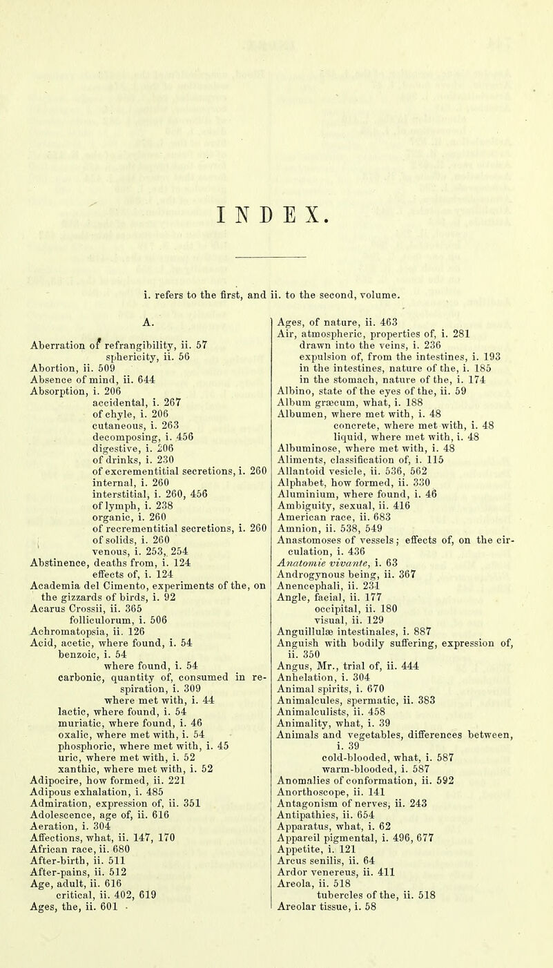 INDEX. i. refers to the first, and A. Aberration of* refrangibility, ii. 57 sphericity, ii. 56 Abortion, ii. 509 Absence of mind, ii. 644 Absorption, i. 206 accidental, i. 267 of chyle, i. 206 cutaneous, i. 263 decomposing, i. 456 digestive, i. 206 of drinks, i. 230 of excrementitial secretions, i. 260 internal, i. 260 interstitial, i. 260, 456 of lymph, i. 238 organic, i. 260 of recrementitial secretions, i. 260 of solids, i. 260 venous, i. 253,. 254 Abstinence, deaths from, i. 124 effects of, i. 124 Academia del Cimento, experiments of the, on the gizzards of birds, i. 92 Acarus Crossii, ii. 365 folliculorum, i. 506 Achromatopsia, ii. 126 Acid, acetic, where found, i. 54 benzoic, i. 54 where found, i. 54 carbonic, quantity of, consumed in re- spiration, i. 309 where met with, i. 44 lactic, where found, i. 54 muriatic, where found, i. 46 oxalic, where met with, i. 54 phosphoric, where met with, i. 45 uric, where met with, i. 52 xanthic, where met with, i. 52 Adipocire, how formed, ii. 221 Adipous exhalation, i. 485 Admiration, expression of, ii. 351 Adolescence, age of, ii. 616 Aeration, i. 304 Affections, what, ii. 147, 170 African race, ii. 680 After-birth, ii. 511 After-pains, ii. 512 Age, adult, ii. 616 critical, ii. 402, 619 ii. to the second, volume. Ages, of nature, ii. 463 Air, atmospheric, properties of, i. 281 drawn into the veins, i. 236 expulsion of, from the intestines, i. 193 in the intestines, nature of the, i. 185 in the stomach, nature of the, i. 174 Albino, state of the eyes of the, ii. 59 Album grajcurn, what, i. 188 Albumen, where met with, i. 48 concrete, where met with, i. 48 liquid, where met with, i. 48 Albuminose, where met with, i. 48 Aliments, classification of, i. 115 Allantoid vesicle, ii. 536, 562 Alphabet, how formed, ii. 330 Aluminium, where found, i. 46 Ambiguity, sexual, ii. 416 American race, ii. 683 Amnion, ii. 538, 549 Anastomoses of vessels; effects of, on the cir- culation, i. 436 Anatomie vivante, i. 63 Androgynous being, ii. 367 Anencephali, ii. 231 Angle, facial, ii. 177 occipital, ii. 180 visual, ii. 129 Anguillulse intestinales, i. 887 Anguish with bodily suffering, expression of, ii. 350 Angus, Mr., trial of, ii. 444 Anhelation, i. 304 Animal spirits, i. 670 Animalcules, spermatic, ii. 383 Animalculists, ii. 458 Animality, what, i. 39 Animals and vegetables, differences between, i. 39 cold-blooded, what, i. 587 warm-blooded, i. 587 Anomalies of conformation, ii. 592 Anorthoscope, ii. 141 Antagonism of nerves, ii. 243 Antipathies, ii. 654 Apparatus, what, i. 62 Appareil pigmental, i. 496, 677 Appetite, i. 121 Arcus senilis, ii. 64 Ardor venereus, ii. 411 Areola, ii. 518 tubercles of the, ii. 518