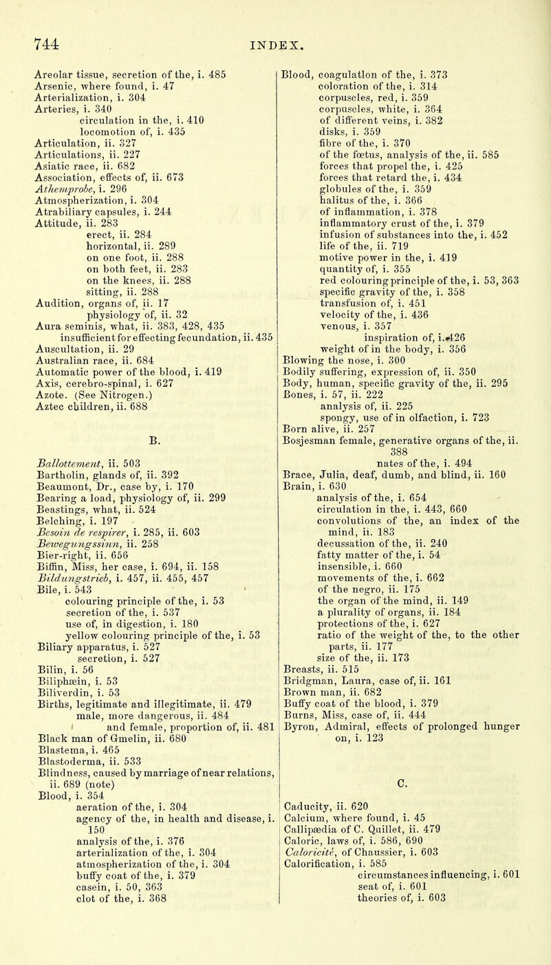 Areolar tissue, secretion of the, i. 485 Arsenic, where found, i. 47 Arterialization, i. 304 Arteries, i. 340 circulation in the, i. 410 locomotion of, i. 435 Articulation, ii. 327 Articulations, ii. 227 Asiatic race, ii. 682 Association, effects of, ii. 673 Athe.mprobe, i. 296 Atmospherization, i. 304 Atrabiliary capsules, i. 244 Attitude, ii. 283 erect, ii. 284 horizontal, ii. 289 on one foot, ii. 288 on both feet, ii. 283 on the knees, ii. 288 sitting, ii. 288 Audition, organs of, ii. 17 physiology of, ii. 32 Aura seminis, what, ii. 383, 428, 435 insufficient for effecting fecundation, ii. 435 Auscultation, ii. 29 Australian race, ii. 684 Automatic power of the blood, i. 419 Axis, cerebro-spinal, i. 627 Azote. (See Nitrogen.) Aztec children, ii. 688 B. Ballottement, ii. 503 Bartholin, glands of, ii. 392 Beaumont, Dr., case by, i. 170 Bearing a load, physiology of, ii. 299 Beastings, what, ii. 524 Belching, i. 197 • Besoin de respirer, i. 285, ii. 603 BewegU7igssinn, ii. 258 Bier-right, ii. 656 Biffin, Miss, her case, i. 694, ii. 158 Bildungstrieb, i. 457, ii. 455, 457 Bile, i. 543 colouring principle of the, i. 53 secretion of the, i. 537 use of, in digestion, i. 180 yellow colouring principle of the, i. 53 Biliary apparatus, i. 527 secretion, i. 527 Bilin, i. 56 BiliphEein, i. 53 Biliverdin, i. 53 Births, legitimate and illegitimate, ii. 479 male, more dangerous, ii. 484 and female, proportion of, ii. 4 Black man of Grmelin, ii. 680 Blastema, i. 465 Blastoderma, ii. 533 Blindness, caused by marriage of near relations, ii. 689 (note) Blood, i. 354 aeration of the, i. 304 agency of the, in health and disease, i. 150 analysis of the, i. 376 arterialization of the, i. 304 atmospherization of the, i. 304 buffy coat of the, i. 379 casein, i. 50, 363 clot of the, i. 368 Blood, coagulation of the, i. 373 coloration of the, i. 314 corpuscles, red, i. 359 corpuscles, white, i. 364 of different veins, i. 382 disks, i. 359 fibre of the, i. 370 of the foetus, analysis of the, ii. 585 forces that propel the, i. 425 forces that retard the, i. 434 globules of the, i. 359 halitus of the, i. 366 of inflammation, i. 378 inflammatory crust of the, i. 379 infusion of substances into the, i. 452 life of the, ii. 719 motive power in the, i. 419 quantity of, i. 355 red colouring principle of the, i. 53, 363 specific gravity of the, i. 358 transfusion of, i. 451 velocity of the, i. 436 venous, i. 357 inspiration of, i.«426 weight of in the body, i. 356 Blowing the nose, i. 300 Bodily suffering, expression of, ii. 350 Body, human, specific gravity of the, ii. 295 Bones, i. 57, ii. 222 analysis of, ii. 225 spongy, use of in olfaction, i. 723 Born alive, ii. 257 Bosjesman female, generative organs of the, ii. 388 nates of the, i. 494 Brace, Julia, deaf, dumb, and blind, ii. 160 Brain, i. 630 analysis of the, i. 654 circulation in the, i. 443, 660 convolutions of the, an index of the mind, ii. 183 decussation of the, ii. 240 fatty matter of the, i. 54 insensible, i. 660 movements of the, i. 662 of the negro, ii. 175 the organ of the mind, ii. 149 a plurality of organs, ii. 184 protections of the, i. 627 ratio of the weight of the, to the other parts, ii. 177 size of the, ii. 173 Breasts, ii. 515 Bridgman, Laura , case of, ii. 161 Brown man, ii. 682 Buffy coat of the blood, i. 379 Burns, Miss, case of, ii. 444 Byron, Admiral, effects of prolonged hunger on, i. 123 C. Caducity, ii. 620 Calcium, where found, i. 45 ; Callipajdia of C. Quillet, ii. 479 I Caloric, laws of, i. 586, 690 Caloricitt, of Chaussier, i. 603 Calorification, i. 585 circumstances influencing, i. 601 seat of, i. 601 theories of, i. 603