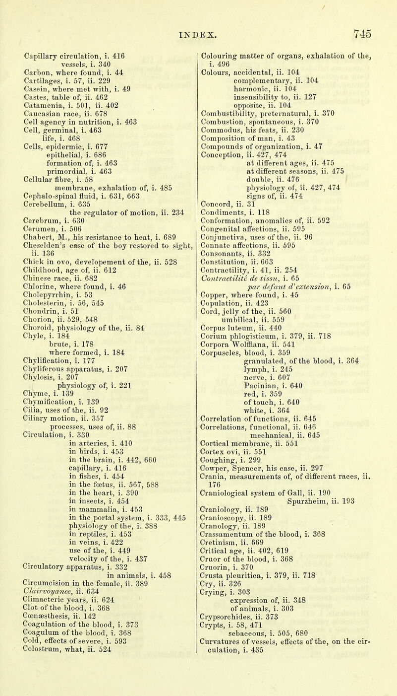 Capillary circulation, i. 416 vessels, i. 340 Carbon, where found, i. 44 Cartilages, i. 57, ii. 229 Casein, where met with, i. 49 Castes, table of, ii. 462 Catamenia, i. 501, ii. 402 Caucasian race, ii. 678 Cell agency in nutrition, i. 463 Cell, germinal, i. 463 life, i. 468 Cells, epidermic, i. 677 epithelial, i. 686 formation of, i. 463 primordial, i. 463 Cellular fibre, i. 58 membrane, exhalation of, i. 485 Cephalo-spinal fluid, i. 631, 663 Cerebellum, i. 635 the regulator of motion, ii. 234 Cerebrum, i. 630 Cerumen, i. 506 Chabert, M., his resistance to heat, i. 689 Cheselden's case of the boy restored to sight, ii. 136 Chick in ovo, developement of the, ii. 528 Childhood, age of, ii. 612 Chinese race, ii. 682 Chlorine, where found, i. 46 Cholepyrrhin, i. 53 Cholesterin, i. 56, 545 Chondrin, i. 51 Chorion, ii. 529, 548 Choroid, physiology of the, ii. 84 Chyle, i. 184 brute, i. 178 where formed, i. 184 Chylification, i. 177 Chyliferous apparatus, i. 207 Chylosis, i. 207 physiology of, i. 221 Chyme, i. 139 Chymifieation, i. 139 Cilia, uses of the, ii. 92 Ciliary motion, ii. 357 processes, uses of, ii. 88 Circulation, i. 330 in arteries, i. 410 in birds, i. 453 in the brain, i. 442, 660 capillary, i. 416 in fishes, i. 454 in the foetus, ii. 567, 588 in the heart, i. 390 in insects, i. 454 in mammalia, i. 453 in the portal system, i. 333, 445 physiology of the, i. 388 in reptiles, i. 453 in veins, i. 422 use of the, i. 449 velocity of the, i. 437 Circulatory apparatus, i. 332 in animals, i. 458 Circumcision in the female, ii. 389 Clairvoyance, ii. 634 Climacteric years, ii. 624 Clot of the blood, i. 368 Coensesthesis, ii. 142 Coagulation of the blood, i. 373 Coagulum of the blood, i. 368 Cold, effects of severe, i. 593 Colostrum, what, ii. 524 Colouring matter of organs, exhalation of the, i. 496 Colours, accidental, ii. 104 complementary, ii. 104 harmonic, ii. 104 insensibility to, ii. 127 opposite, ii. 104 Combustibility, preternatural, i. 370 Combustion, spontaneous, i. 370 Commodus, his feats, ii. 230 Composition of man, i. 43 Compounds of organization, i. 47 Conception, ii. 427, 474 at different ages, ii. 475 at different seasons, ii. 475 double, ii. 476 physiology of, ii. 427, 474 signs of, ii. 474 Concord, ii. 31 Condiments, i. 118 Conformation, anomalies of, ii. 592 Congenital affections, ii. 595 Conjunctiva, uses of the, ii. 96 Connate affections, ii. 595 Consonants, ii. 332 Constitution, ii. 663 Contractility, i. 41, ii. 254 Contraetilitt de tissu, i. 65 par defaut d'extension, i. 65 Copper, where found, i. 45 Copulation, ii. 423 Cord, jelly of the, ii. 560 umbilical, ii. 559 Corpus luteum, ii. 440 Corium phlogisticum, i. 379, ii. 718 Corpora Wolffiana, ii. 541 Corpuscles, blood, i. 359 granulated, of the blood, i. 364 lymph, i. 245 nerve, i. 607 Pacinian, i. 640 red, i. 359 of touch, i. 640 white, i. 364 Correlation of functions, ii. 645 Correlations, functional, ii. 646 mechanical, ii. 645 Cortical membrane, ii. 551 Cortex ovi, ii. 551 Coughing, i. 299 Cowper, Spencer, his case, ii. 297 Crania, measurements of, of different races, ii, 176 Craniological system of Gall, ii. 190 Spurzheim, ii. 193 Craniology, ii. 189 Cranioscopy, ii. 189 Cranology, ii. 189 Crassamentum of the blood, i. 368 Cretinism, ii. 669 Critical age, ii. 402, 619 Cruor of the blood, i. 368 Cruorin, i. 370 Crusta pleuritica, i. 379, ii. 718 Cry, ii. 326 Crying, i. 303 expression of, ii. 348 of animals, i. 303 Crypsorchides, ii. 373 Crypts, i. 58, 471 sebaceous, i. 505, 680 Curvatures of vessels, effects of the, on the cir- culation, i. 435