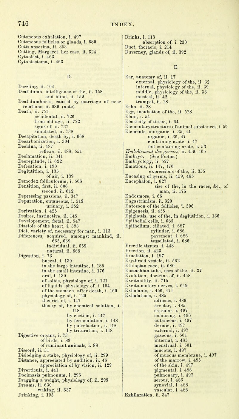 Cutaneous exhalation, i. 497 Cutaneous follicles or glands, i. 680 Cutis anserina, ii. 353 Cutting, Margaret, her case, ii. 324 Cytoblast, i. 463 Cytoblastema, i. 463 D. Dazzling, ii. 104 Deaf-dumb, intelligence of the, ii. 158 and blind, ii. 159 Deaf-dumbness, caused by marriage of near relations, ii. 689 (note) Death, ii. 721 accidental, ii. 726 from old age, ii. 722 signs of, ii. 737 simulated, ii. 738 Decapitation, death by, i. 668 Decarbonization, i. 304 Decidua, ii. 487 reflexa, ii. 488, 551 Declamation, ii. 341 Decrepitude, ii. 622 Defecation, i. 190 Deglutition, i. 135 of air, i. 139 Demodex folliculorum, i. 506 Dentition, first, ii. 606 second, ii. 612 Depressing passions, ii. 347 Depuration, cutaneous, i. 519 urinary, i. 552 Derivation, i. 425 Desires, instinctive, ii. 145 Developement, foetal, ii. 547 Diastole of the heart, i. 393 Diet, variety of, necessary for man, i. 113 Differences, acquired, amongst mankind, ii. 665, 669 individual, ii. 659 natural, ii. 665 Digestion, i. 73 buccal, i. 130 in the large intestine, i. 185 in the small intestine, i. 176 oral, i. 130 of solids, physiology of, i. 121 of liquids, physiology of, i. 194 of the stomach, after death, i. 160 physiology of, i. 120 theories of, i. 147 theory of, by chemical solution, i. 148 by coction, i. 147 by fermentation, i. 148 by putrefaction, i. 148 by trituration, i. 148 Digestive organs, i. 73 of birds, i. 89 of ruminant animals, i. 88 Discord, ii. 31 Dislodging a stake, physiology of, ii. 299 Distance, appreciated by audition, ii. 46 appreciation of by vision, ii. 129 Diverticula, i. 441 Docimasia pulmonum, i. 296 Dragging a weight, physiology of, ii. 299 Dreams, ii. 630 waking, ii. 637 Drinking, i. 195 Drinks, i. 118 absorption of, i. 230 Duct, thoracic, i. 214 Duverney, glands of, ii. 392 E. Ear, anatomy of, ii. 17 external, physiology of the, ii. 32 internal, physiology of the, ii. 39 middle, physiology of the, ii. 33 musical, ii. 42 trumpet, ii. 28 Echo, ii. 28 Egg, incubation of the, ii. 528 Elain, i. 54 Elasticity of tissue, i. 64 Elementary structure of animal substances, i. 59 Elements, inorganic, i. 35, 44 organic, i. 36, 47 containing azote, i. 47 not containing azote, i. 53 EmboJtement des germes, ii. 459, 465 Embryo. (See Foetus.) Embryology, ii. 527 Emotions, ii. 147, 170 expressions of the, ii. 355 Encasing of germs, ii. 459, 465 Encephalon, i. 627 size of the, in the races, <fec, of man, ii. 176 Endosmose, i. 66 Engastrimism, ii. 320 Entozoon of the follicles, i. 506 Epigenesis, ii. 455 Epiglottis, use of the, in deglutition, i. 136 Epithelial cells, i. 685 Epithelium, ciliated, i. 687 cylinder, i. 686 pavement, i. 686 tessellated, i. 686 Erectile tissues, i. 443 Erection, ii. 423 Eructation, i. 197 Erythroid vesicle, ii. 562 Ethiopian race, ii. 680 Eustachian tube, uses of the, ii. 37 Evolution, doctrine of, ii. 458 Excitability, ii. 715 Excito-motory nerves, i. 649 Exhalants, i. 456, 471 Exhalations, i. 485 adipous. i. 489 areolar, i. 485 capsular, i. 497 colouring, i. 496 cutaneous, i. 497 dermic, i. 497 external, i. 497 gaseous, i. 501 internal, i. 485 menstrual, i. 501 mucous, i. 497 of mucous membrane, i. 497 of the marrow, i. 495 of the skin, i. 497 pigmental, i. 496 pulmonary, i. 497 serous, i. 486 synovial, i. 488 vascular, i. 486 , ii. 347