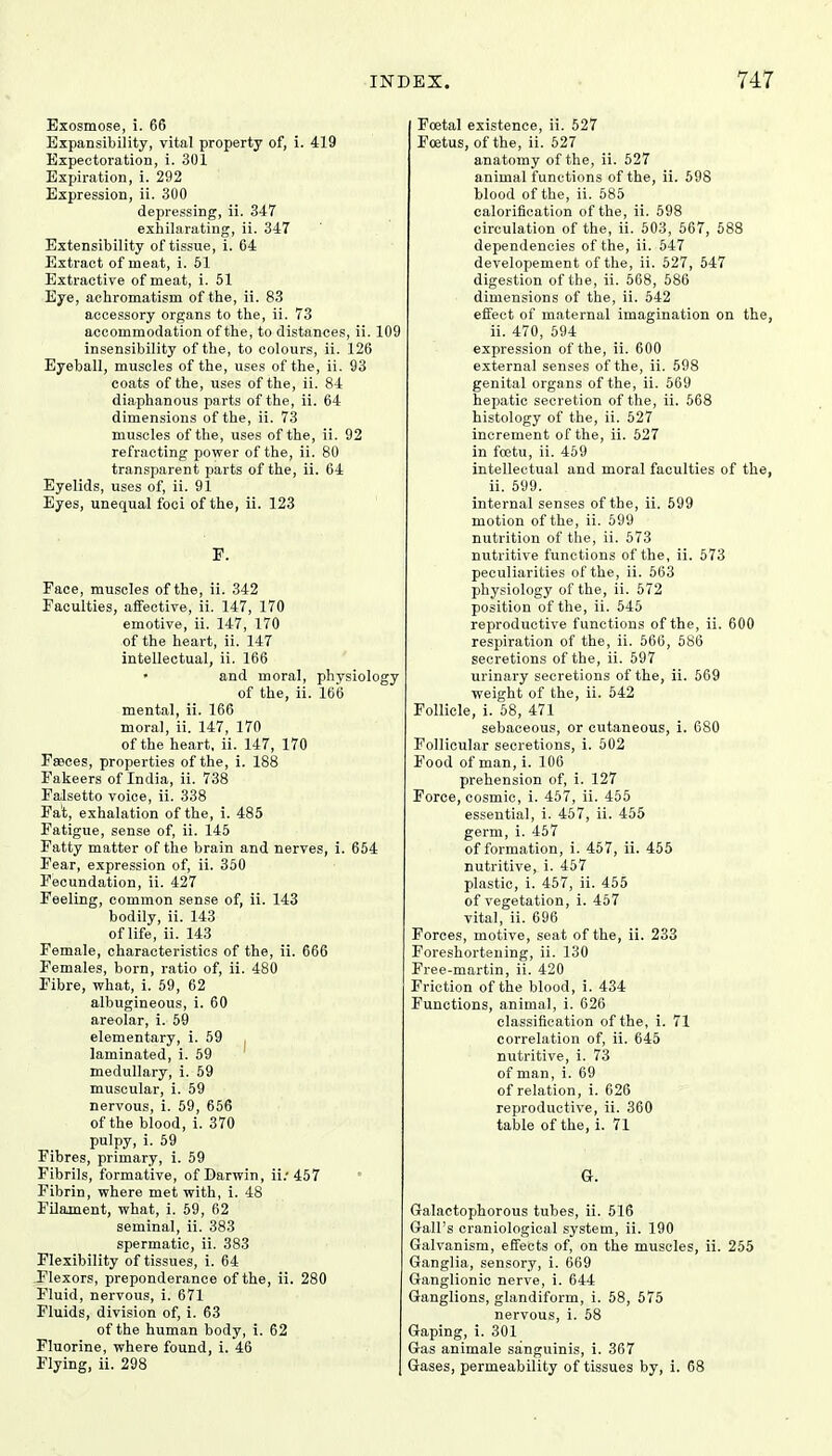 Exosmose, i. 66 Expansibility, vital property of, i. 419 Expectoration, i. 301 Expiration, i. 292 Expression, ii. 300 depressing, ii. 347 exhilarating, ii. 347 Extensibility of tissue, i. 64 Extract of meat, i. 51 Extractive of meat, i. 51 Eye, achromatism of the, ii. 83 accessory organs to the, ii. 73 accommodation of the, to distances, ii. 109 insensibility of the, to colours, ii. 126 Eyeball, muscles of the, uses of the, ii. 93 coats of the, uses of the, ii. 84 diaphanous parts of the, ii. 64 dimensions of the, ii. 73 muscles of the, uses of the, ii. 92 refracting power of the, ii. 80 transparent parts of the, ii. 64 Eyelids, uses of, ii. 91 Eyes, unequal foci of the, ii. 123 E. Face, muscles of the, ii. 342 Faculties, affective, ii. 147, 170 emotive, ii. 147, 170 of the heart, ii. 147 intellectual, ii. 166 and moral, physiology of the, ii. 166 mental, ii. 166 moral, ii. 147, 170 of the heart, ii. 147, 170 Faeces, properties of the, i. 188 Fakeers of India, ii. 738 Falsetto voice, ii. 338 Fat, exhalation of the, i. 485 Fatigue, sense of, ii. 145 Fatty matter of the brain and nerves, i. 654 Fear, expression of, ii. 350 Fecundation, ii. 427 Feeling, common sense of, ii. 143 bodily, ii. 143 of life, ii. 143 Female, characteristics of the, ii. 666 Females, born, ratio of, ii. 480 Fibre, what, i. 59, 62 albugineous, i. 60 areolar, i. 59 elementary, i. 59 laminated, i. 59 medullary, i. 59 muscular, i. 59 nervous, i. 59, 656 of the blood, i. 370 pulpy, i. 59 Fibres, primary, i. 59 Fibrils, formative, of Darwin, ii.'457 • Fibrin, where met with, i. 48 Filament, what, i. 59, 62 seminal, ii. 383 spermatic, ii. 383 Flexibility of tissues, i. 64 Flexors, preponderance of the, ii. 280 Fluid, nervous, i. 671 Fluids, division of, i. 63 of the human body, i. 62 Fluorine, where found, i. 46 Flying, ii. 298 Foetal existence, ii. 527 Foetus, of the, ii. 527 anatomy of the, ii. 527 animal functions of the, ii. 598 blood of the, ii. 585 calorification of the, ii. 598 circulation of the, ii. 503, 567, 588 dependencies of the, ii. 547 developement of the, ii. 527, 547 digestion of the, ii. 568, 586 dimensions of the, ii. 542 effect of maternal imagination on the, ii. 470, 594 expression of the, ii. 600 external senses of the, ii. 598 genital organs of the, ii. 569 hepatic secretion of the, ii. 568 histology of the, ii. 527 increment of the, ii. 527 in foetu, ii. 459 intellectual and moral faculties of the, ii. 599. internal senses of the, ii. 599 motion of the, ii. 599 nutrition of the, ii. 573 nutritive functions of the, ii. 573 peculiarities of the, ii. 563 physiology of the, ii. 572 position of the, ii. 545 reproductive functions of the, ii. 600 respiration of the, ii. 566, 586 secretions of the, ii. 597 urinary secretions of the, ii. 569 weight of the, ii. 542 Follicle, i. 58, 471 sebaceous, or cutaneous, i. 680 Follicular secretions, i. 502 Food of man, i. 106 prehension of, i. 127 Force, cosmic, i. 457, ii. 455 essential, i. 457, ii. 455 germ, i. 457 of formation, i. 457, ii. 455 nutritive, i. 457 plastic, i. 457, ii. 455 of vegetation, i. 457 vital, ii. 696 Forces, motive, seat of the, ii. 233 Foreshortening, ii. 130 Free-martin, ii. 420 Friction of the blood, i. 434 Functions, animal, i. 626 classification of the, i. 71 correlation of, ii. 645 nutritive, i. 73 of man, i. 69 of relation, i. 626 reproductive, ii. 360 table of the, i. 71 G. Galactophorous tubes, ii. 516 Gall's craniological system, ii. 190 Galvanism, effects of, on the muscles, ii. 255 Ganglia, sensory, i. 669 Ganglionic nerve, i. 644 Ganglions, glandiform, i. 58, 575 nervous, i. 58 Gaping, i. 301 Gas animale sanguinis, i. 367 Gases, permeability of tissues by, i. 68