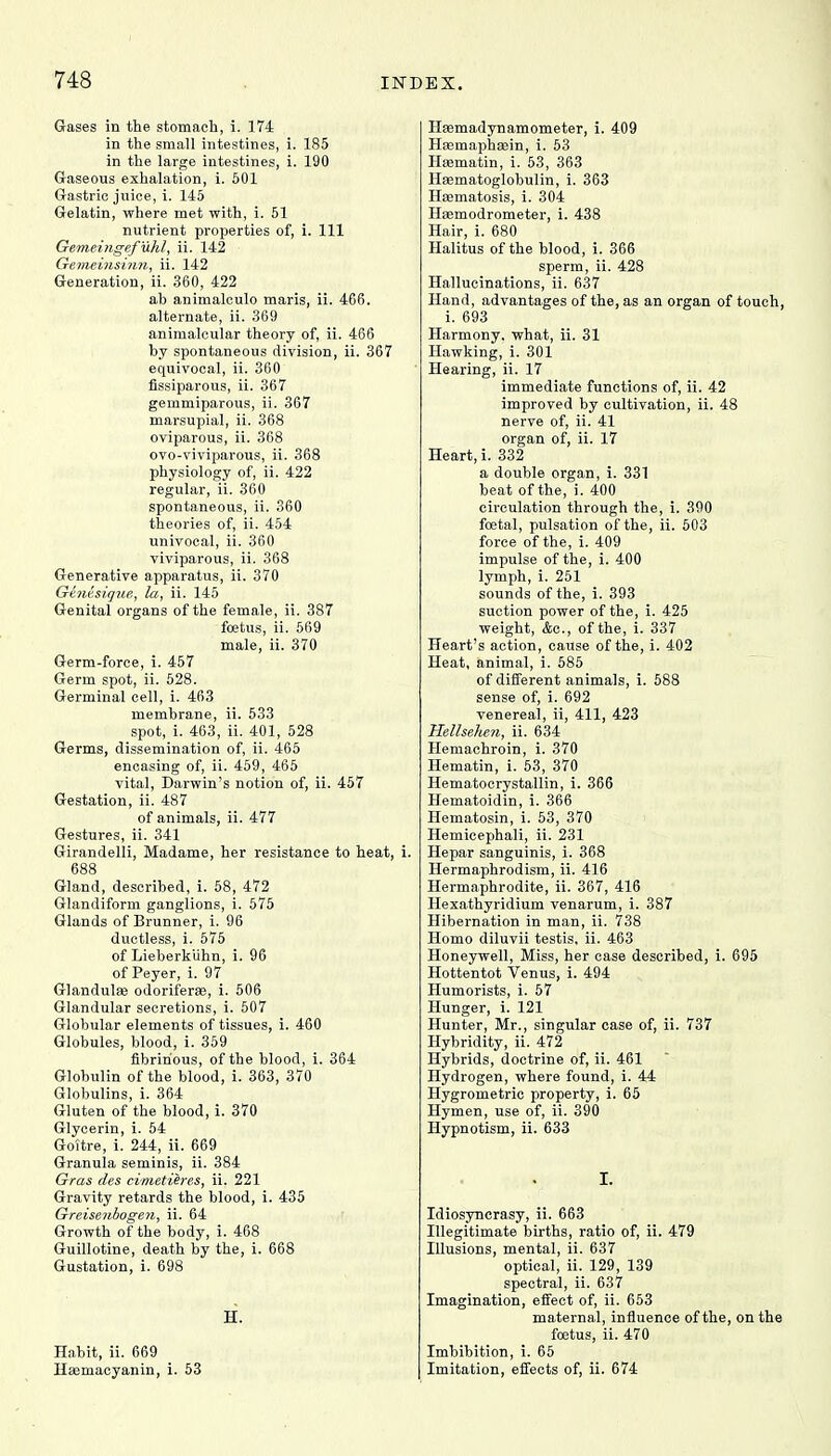 Gases in the stomach, i. 174 in the small intestines, i. 185 in the large intestines, i. 190 Gaseous exhalation, i. 501 Gastric juice, i. 145 Gelatin, where met with, i. 51 nutrient properties of, i. Ill Gemeingefuhl, ii. 142 Gemeinsinn, ii. 142 Generation, ii. 360, 422 ah animalculo maris, ii. 466. alternate, ii. 369 animalcular theory of, ii. 466 hy spontaneous division, ii. 367 equivocal, ii. 360 fissiparous, ii. 367 gemmiparous, ii. 367 marsupial, ii. 368 oviparous, ii. 368 ovo-viviparous, ii. 368 physiology of, ii. 422 regular, ii. 360 spontaneous, ii. 360 theories of, ii. 454 univocal, ii. 360 viviparous, ii. 368 Generative apparatus, ii. 370 Ginisique, la, ii. 145 Genital organs of the female, ii. 387 foetus, ii. 569 male, ii. 370 Germ-force, i. 457 Germ spot, ii. 528. Germinal cell, i. 463 membrane, ii. 533 spot, i. 463, ii. 401, 528 Germs, dissemination of, ii. 465 encasing of, ii. 459, 465 vital, Darwin's notion of, ii. 457 Gestation, ii. 487 of animals, ii. 477 Gestures, ii. 341 Girandelli, Madame, her resistance to heat, i. 688 Gland, described, i. 58, 472 Glandiform ganglions, i. 575 Glands of Brunner, i. 96 ductless, i. 575 of Lieberkuhn, i. 96 of Peyer, i. 97 Glandulas odoriferse, i. 506 Glandular secretions, i. 507 Globular elements of tissues, i. 460 Globules, blood, i. 359 fibrinous, of the blood, i. 364 Globulin of the blood, i. 363, 370 Globulins, i. 364 Gluten of the blood, i. 370 Glycerin, i. 54 Goitre, i. 244, ii. 669 Granula seminis, ii. 384 Gras des cimetieres, ii. 221 Gravity retards the blood, i. 435 Greiseubogen, ii. 64 Growth of the body, i. 468 Guillotine, death by the, i. 668 Gustation, i. 698 H. Habit, ii. 669 Haemacyanin, i. 53 Haemadynamometer, i. 409 Hasmaphaein, i. 53 Hsematin, i. 53, 363 Hasmatoglobulin, i. 363 Hasmatosis, i. 304 Hsemodrometer, i. 438 Hair, i. 680 Halitus of the blood, i. 366 sperm, ii. 428 Hallucinations, ii. 637 Hand, advantages of the, as an organ of touch, i. 693 Harmony, what, ii. 31 Hawking, i. 301 Hearing, ii. 17 immediate functions of, ii. 42 improved by cultivation, ii. 48 nerve of, ii. 41 organ of, ii. 17 Heart, i. 332 a double organ, i. 331 beat of the, i. 400 circulation through the, i. 390 foetal, pulsation of the, ii. 503 force of the, i. 409 impulse of the, i. 400 lymph, i. 251 sounds of the, i. 393 suction power of the, i. 425 weight, &c, of the, i. 337 Heart's action, cause of the, i. 402 Heat, animal, i. 585 of different animals, i. 588 sense of, i. 692 venereal, ii, 411, 423 Hellsehen, ii. 634 Hemachroin, i. 370 Hematin, i. 53, 370 Hematocrystallin, i. 366 Hematoidin, i. 366 Hematosin, i. 53, 370 Hemicephali, ii. 231 Hepar sanguinis, i. 368 Hermaphrodism, ii. 416 Hermaphrodite, ii. 367, 416 Hexathyridium venarum, i. 387 Hibernation in man, ii. 738 Homo diluvii testis, ii. 463 Honeywell, Miss, her case described, i. 695 Hottentot Venus, i. 494 Humorists, i. 57 Hunger, i. 121 Hunter, Mr., singular case of, ii. 737 Hybridity, ii. 472 Hybrids, doctrine of, ii. 461 Hydrogen, where found, i. 44 Hygrometric property, i. 65 Hymen, use of, ii. 390 Hypnotism, ii. 633 I- Idiosyncrasy, ii. 663 Illegitimate births, ratio of, ii. 479 Illusions, mental, ii. 637 optical, ii. 129, 139 spectral, ii. 637 Imagination, effect of, ii. 653 maternal, influence of the, on the foetus, ii. 470 Imbibition, i. 65 Imitation, effects of, ii. 674