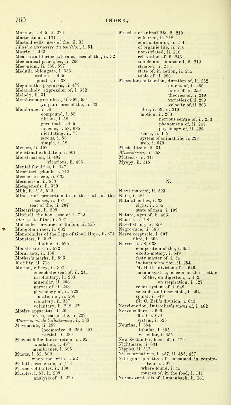 Marrow, i. 495, ii. 226 Mastication, i. 131 Mastoid cells, uses of the, ii. 35 Miitiere extractive du bouillon, i. 51 Matrix, i. 463 Meatus auditorius externus, uses of the, ii. 32 Mechanical principles, ii. 266 Meconium, ii. 568, 597 Medulla oblongata, i. 636 ossium, i. 495 spinalis, i. 638 Megalanthropogenesis, ii. 479 Melancholy, expression of, i. 352 Melody, ii. 31 Menibrana granulosa, ii. 399, 531 tympani, uses of the, ii. 33 Membrane, i. 58 compound, i. 58 fibrous, i. 58 germinal, i. 465 mucous, i. 58, 685 nictitating, ii. 73 serous, i. 58 simple, i. 58 Menses, ii. 402 Menstrual exhalation, i. 501 Menstruation, ii. 402 vicarious, ii. 406 Mental faculties, ii. 147 Mesenteric glands, i. 212 Mesmeric sleep, ii. 633 Mesmerism, ii. 633 Metagenesis, ii. 369 Milk, ii. 515, 522 Mind, not proportionate to the state of the senses, ii. 157 seat of the, ii. 207 Miscarriage, ii. 509 Mitchell, the boy, case of, i. 729 Moi, seat of the, ii. 207 Molecules, organic, of Bufibn, ii. 456 * Mongolian race, ii. 682 Monorchides of the Cape of Good Hope, ii. 374 Monsters, ii. 592 double, ii. 595 Monstrosities, ii. 592 Moral acts, ii. 166 Mother's marks, ii. 593 Motility, ii. 713 Motion, ciliary, ii. 357 encephalic seat of, ii. 241 involuntary, ii. 233 muscular, ii. 208 nerves of, ii. 243 physiology of, ii. 229 sensation of, ii. 258 vibratory, ii. 357 voluntary, ii. 208, 229 Motive apparatus, ii. 209 forces, seat of the, ii. 229 ]Mouveme?it de ballottement, ii. 503 Movements, ii. 289 locomotive, ii. 289, 291 partial, ii. 289 Mucous follicular secretion, i. 502 exhalation, i. 497 membranes, i. 685 Mucus, i. 52, 502 where met with, i. 52 Mulatto less fertile, ii. .473 Muscac volitantes, ii. 100 Muscles, i. 57, ii. 209 analysis of, ii. 220 Muscles of animal life, ii. 210 colour of, ii. 218 contraction of, ii. 244 of organic life, ii. 210 non-striated, ii. 210 relaxation of, ii. 246 simple and compound, ii. 219 striated, ii. 210 state of, in action, ii. 245 table of, ii. 280 Muscular contraction, duration of, ii. 262 extent of, ii. 266 force of, ii. 259 theories of, ii. 249 varieties of, ii. 299 ' velocity of, ii. 263 fibre, i. 59, ii. 210 motion, ii. 208 nervous centre of, ii. 233 phenomena of, ii. 247 physiology of, ii. 229 sense, ii. 142 system of animal life, ii. 229 web, i. 679 Musical tone, ii. 31 Mnskelsinn, ii. 258 Muteosis, ii. 341 Myopy, ii. 115 N. Nsevi materni, ii. 593 Nails, i. 684 Natural bodies, i. 33 signs, ii. 355 state of man, i. 109 Nature, ages of, ii. 463 Nausea, i. 198 Navel-string, ii. 559 Negro-race, ii. 680 Nerve corpuscle, i. 607 fibre, i. 606 Nerves, i. 58, 638 composition of the, i. 654 excito-motory, i. 649 fatty matter of, i. 54 incitors of motion, ii. 254 M. Hall's division of, i. 649 pneumogastric, effects of the section of the, on digestion, i. 162 on respiration, i. 327 reflex system of, i. 649 sensible and insensible, i. 664 spinal, i. 649 Sir C. Bell's division, i. 643 Nervi-motion, Dutrochet's views of, i. 462 Nervous fibre, i. 606 fluid, i. 671 system, i. 626 Neurine, i. 654 tubular, i. 655 vesiciilar, i. 655 New Zealander, head of, i. 470 Nightmare, ii. 631 Nipples, ii. 517 Nisus formativus, i. 457, ii. 455, 457 Nitrogen, quantity of, consumed in respira- tion, i. 307 where found, i. 45 sources of, in the food, i. Ill Norma verticalis of Blumenbaeh, ii. 181