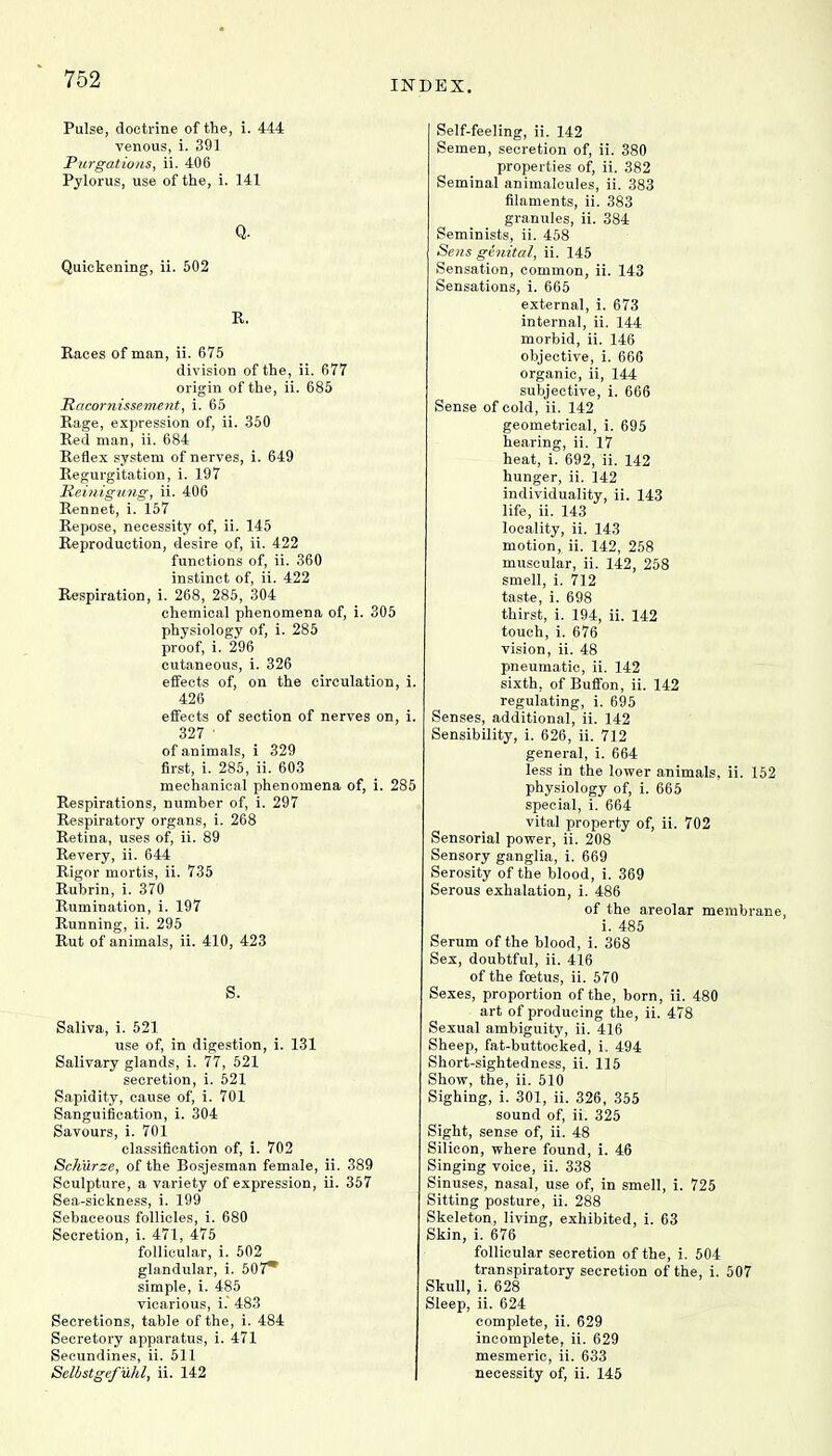 INDEX. Pulse, doctrine of the, i. 444 venous, i. 391 Purgations, ii. 406 Pylorus, use of the, i. 141 Q. Quickening, ii. 502 R. Races of man, ii. 675 division of the, ii. 677 origin of the, ii. 685 Racornissement, i. 65 Rage, expression of, ii. 350 Red man, ii. 684 Reflex system of nerves, i. 649 Regurgitation, i. 197 Reinigung, ii. 406 Rennet, i. 157 Repose, necessity of, ii. 145 Reproduction, desire of, ii. 422 functions of, ii. 360 instinct of, ii. 422 Respiration, i. 268, 285, 304 chemical phenomena of, i. 305 physiology of, i. 285 proof, i. 296 cutaneous, i. 326 effects of, on the circulation, i. 426 effects of section of nerves on, i. 327 ' of animals, i 329 first, i. 285, ii. 603 mechanical phenomena of, i. 285 Respirations, number of, i. 297 Respiratory organs, i. 268 Retina, uses of, ii. 89 Revery, ii. 644 Rigor mortis, ii. 735 Rubrin, i. 370 Rumination, i. 197 Running, ii. 295 Rut of animals, ii. 410, 423 S. Saliva, i. 521 use of, in digestion, i. 131 Salivary glands, i. 77, 521 secretion, i. 521 Sapidity, cause of, i. 701 Sanguification, i. 304 Savours, i. 701 classification of, i. 702 Schurze, of the Bosjesman female, ii. 389 Sculpture, a variety of expression, ii. 357 Sea-sickness, i. 199 Sebaceous follicles, i. 680 Secretion, i. 471, 475 follicular, i. 502 glandular, i. 507* simple, i. 485 vicarious, i. 483 Secretions, table of the, i. 484 Secretory apparatus, i. 471 Secundines, ii. 511 Selbstgefuhl, ii. 142 Self-feeling, ii. 142 Semen, secretion of, ii. 380 properties of, ii. 382 Seminal animalcules, ii. 383 filaments, ii. 383 granules, ii. 384 Seminists, ii. 458 Sens genital, ii. 145 Sensation, common, ii. 143 Sensations, i. 665 external, i. 673 internal, ii. 144 morbid, ii. 146 objective, i. 666 organic, ii, 144 subjective, i. 666 Sense of cold, ii. 142 geometrical, i. 695 hearing, ii. 17 heat, i. 692, ii. 142 hunger, ii. 142 individuality, ii. 143 life, ii. 143 locality, ii. 143 motion, ii. 142, 258 muscular, ii. 142, 258 smell, i. 712 taste, i. 698 thirst, i. 194, ii. 142 touch, i. 676 vision, ii. 48 pneumatic, ii. 142 sixth, of Buffon, ii. 142 regulating, i. 695 Senses, additional, ii. 142 Sensibility, i. 626, ii. 712 general, i. 664 less in the lower animals, ii. 152 physiology of, i. 665 special, i. 664 vital property of, ii. 702 Sensorial power, ii. 208 Sensory ganglia, i. 669 Serosity of the blood, i. 369 Serous exhalation, i. 486 of the areolar membrane, i. 485 Serum of the blood, i. 368 Sex, doubtful, ii. 416 of the foetus, ii. 570 Sexes, proportion of the, born, ii. 480 art of producing the, ii. 478 Sexual ambiguity, ii. 416 Sheep, fat-buttocked, i. 494 Short-sightedness, ii. 115 Show, the, ii. 510 Sighing, i. 301, ii. 326, 355 sound of, ii. 325 Sight, sense of, ii. 48 Silicon, where found, i. 46 Singing voice, ii. 338 Sinuses, nasal, use of, in smell, i. 725 Sitting posture, ii. 288 Skeleton, living, exhibited, i. 63 Skin, i. 676 follicular secretion of the, i. 504 transpiratory secretion of the, i. 507 Skull, i. 628 Sleep, ii. 624 complete, ii. 629 incomplete, ii. 629 mesmeric, ii. 633 necessity of, ii. 145