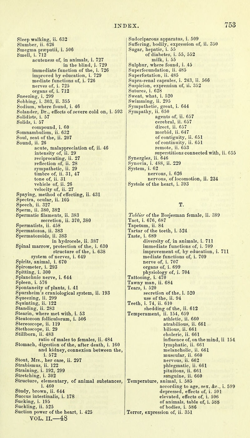 Sleep walking, ii. 632 Slumber, ii. 626 Smegma praeputii, i. 506 Smell, i. 712 acuteness of, in animals, i. 727 in the blind, i. 729 immediate function of the, i. 726 improved by education, i. 729 mediate functions of, i. 726 nerves of, i. 725 organs of, i. 712 Sneezing, i. 299 Sobbing, i. 303, ii. 355 Sodium, where found, i. 46 Solander, Dr., effects of severe cold on, i. 593 Solidists, i. 57 Solids, i. 57 compound, i. 60 Somnambulism, ii. 632 Soul, seat of the, ii. 207 Sound, ii. 26 acute, malappreciation of, ii. 46 intensity of, ii. 29 reciprocating, ii. 27 reflection of, ii. 28 sympathetic, ii. 29 timbre of, ii. 31, 47 tone of, ii. 31 vehicle of, ii. 26 velocity of, ii. 27 Spaying, method of effecting, ii. 431 Spectra, ocular, ii. 105 Speech, ii. 327 Sperm, ii. 380, 382 Spermatic filaments, ii. 383 secretion, ii. 370, 380 Spermatists, ii. 458 Spermatozoa, ii. 383 Spermatozoids, ii. 383 in hydrocele, ii. 387 Spinal marrow, protection of the, i. 630 structure of the, i. 638 system of nerves, i. 649 Spirits, animal, i. 670 Spirometer, i. 293 Spitting, i. 300 Splanchnic nerve, i. 644 Spleen, i. 576 Spontaneity of plants, i. 41 Spurzheim's craniological system, ii. 193 Squeezing, ii. 299 Squinting, ii. 122 Standing, ii. 283 Stearin, where met with, i. 53 Steatozoon folliculorum, i. 506 Stereoscope, ii. 119 Stethoscope, ii. 29 Stillborn, ii. 483 ratio of males to females, ii. 484 Stomach, digestion of the, after death, i. 160 and kidney, connexion between the, i. 572 Stout, Mrs., her case, ii. 297 Strabismus, ii. 122 Straining, i. 192, 299 Stretching, i. 302 Structure, elementary, of animal substances, i. 460 Study, brown, ii. 644 Succus intestinalis, i. 178 Sucking, i. 195 Suckling, ii. 525 Suction power of the heart, i. 425 VOL. II.—48 Sudoriparous apparatus, i. 509 Suffering, bodily, expression of, ii. 350 Sugar, hepatic, i. 55 of diabetes, i. 55, 552 milk, i. 55 Sulphur, where found, i. 45 Superfecundation, ii. 485 Superfoetation, ii. 485 Supra-renal capsules, i. 243, ii. 566 Suspicion, expression of, ii. 352 Sutures, i. 628 Sweat, what, i. 520 Swimming, ii. 295 Sympathetic, great, i. 644 Sympathy, ii. 650 agents of, ii. 657 cerebral, ii. 657 direct, ii. 657 morbid, ii. 647 of contiguity, ii. 651 of continuity, ii. 651 remote, ii. 653 superstitions connected with, ii. 655 Synergies, ii. 646 Synovia, i. 488, ii. 229 System, i. 62 nervous, i. 626 nervous, of locomotion, ii. 234 Systole of the heart, i. 393 T. Tablier of the Bosjesman female, ii. 389 Tact, i. 676, 687 Tapetum, ii. 84 Tartar of the teeth, i. 524 Taste, i. 689 diversity of, in animals, i. 711 immediate functions of, i. 709 improvement of, by education, i. 711 mediate functions of, i. 709 nerve of, i. 707 organs of, i. 699 physiology of, i. 704 Tattooing, i. 470 Tawny man, ii. 684 Tears, i. 520 secretion of the, i. 520 use of the, ii. 94 Teeth, i. 74, ii. 610 shedding of the, ii. 612 Temperament, ii. 154, 659 athletic, ii. 660 atrabilious, ii. 661 bilious, ii. 661 choleric, ii. 661 influence of, on the mind, ii 154 lymphatic, ii. 661 melancholic, ii. 661 muscular, ii. 660 nervous, ii. 662 phlegmatic, ii. 661 pituitous, ii. 661 sanguine, ii. 660 Temperature, animal, i. 585 according to age, sex, &c, i. 599 depressed, effects of, i. 591 elevated, effects of, i. 596 of animals, table of, i. 588 of bodies, i. 586 Terror, expression of, ii. 351