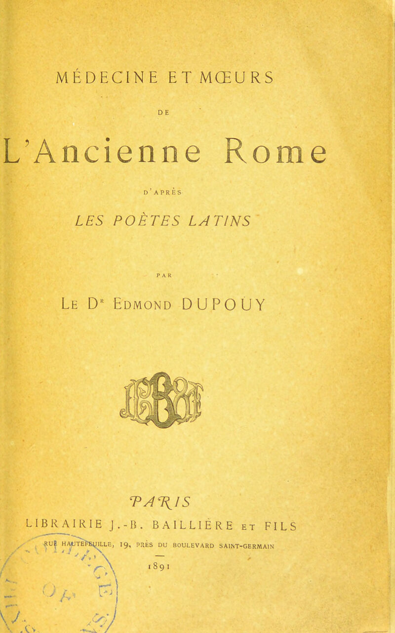 MÉDECINE ET MŒURS D E L'Ancienne Rome D APRES LES POETES LATINS Le Edmond DUPOUY TA%IS LIBRAIRIE J.-R. BAILLIÉRE et FILS RUÇ HMJTEÎ'SI^Lu, I9, ?!lÈS DU BOULEVARD SAINT-GERMAIN 1891