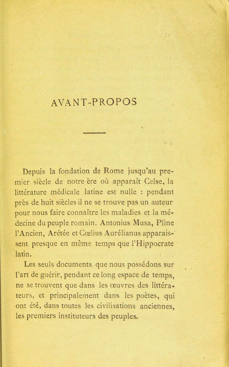 AVANT-PROPOS Depuis la fondation de Rome Jusqu'au pre- mier siècle de notre ère où apparaît Celse, la littérature médicale latine est nulle : pendant près de huit siècles il ne se trouve pas un auteur pour nous faire connaître les maladies et la mé- decine du peuple romain. Antonius Musa, Pline TAncien, Arétée etCœlius Aurélianus apparais- sent presque en même temps que THippocrate latin. Les seuls documents que nous possédons sur Tart de guérir, pendant ce long espace de temps, ne se trouvent que dans les œuvres des littéra- teurs, et principalement dans les poètes, qui ont été, dans toutes les civilisations anciennes, les premiers instituteurs des peuples.