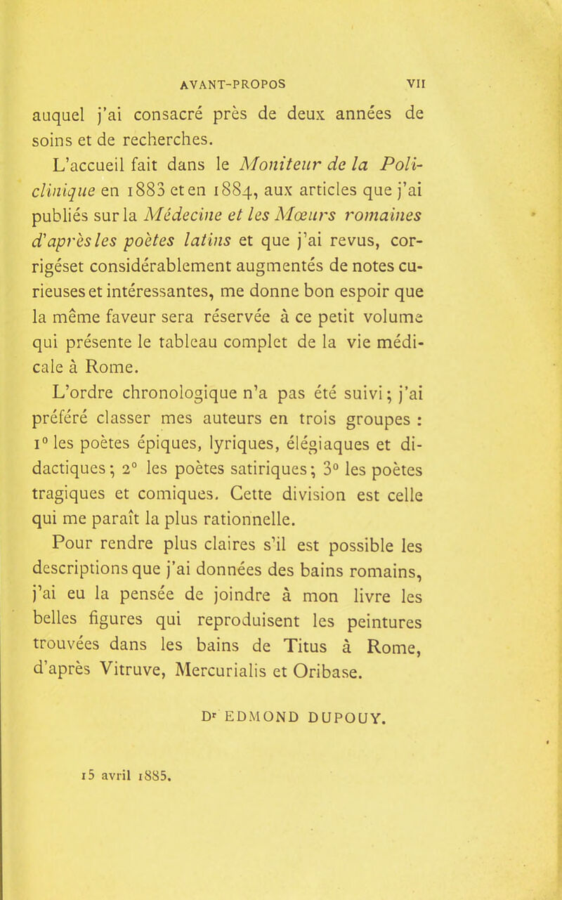 auquel j'ai consacré près de deux années de soins et de reclierches. L'accueil fait dans le Moniteur de la Poli- clinique en i883 et en 1884, aux articles que j'ai publiés sur la Médecine et les Mœurs romaines d'après les poètes latins et que j'ai revus, cor- rigéset considérablement augmentés de notes cu- rieuses et intéressantes, me donne bon espoir que la même faveur sera réservée à ce petit volume qui présente le tableau complet de la vie médi- cale à Rome. L'ordre chronologique n'a pas été suivi; j'ai préféré classer mes auteurs en trois groupes : i°les poètes épiques, lyriques, élégiaques et di- dactiques; 2° les poètes satiriques; 3° les poètes tragiques et comiques. Cette division est celle qui me paraît la plus rationnelle. Pour rendre plus claires s'il est possible les descriptions que j'ai données des bains romains, j'ai eu la pensée de joindre à mon livre les belles figures qui reproduisent les peintures trouvées dans les bains de Titus à Rome, d'après Vitruve, Mercurialis et Oribase. D' EDMOND DUPOUY. i5 avril i885.