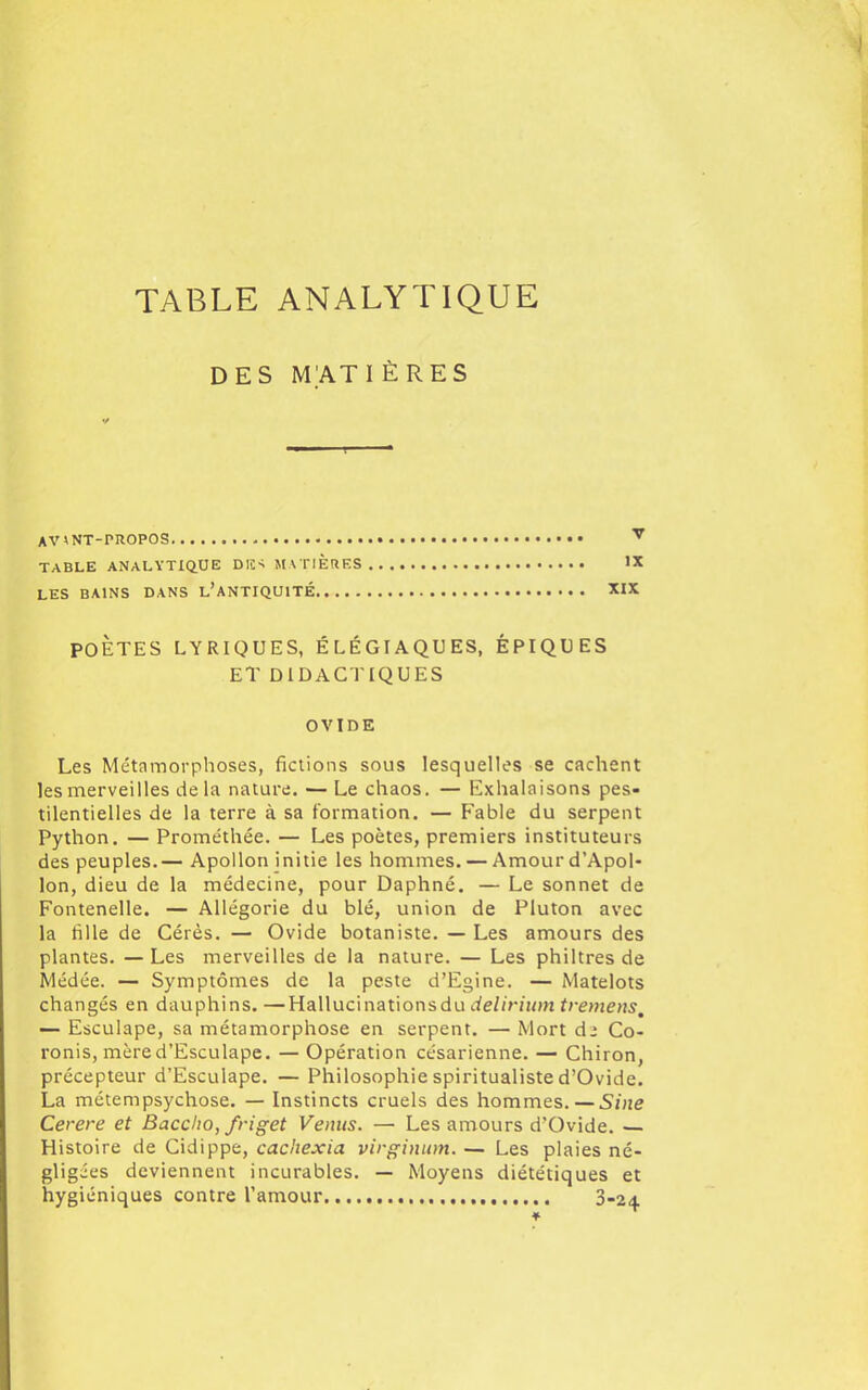 TABLE ANALYTIQUE DES M'ATI ÈRES AV*NT-PROPOS TABLE ANALYT1Q.UE DIC-; MATIÈtlKS LES BAINS DANS l'aNTIQUITÉ V XIX POÈTES LYRIQUES, ÉLÉGIAQUES, ÉPIQUES ET DIDACTIQUES Les Métamorphoses, fictions sous lesquelles se cachent les merveilles delà nature. — Le chaos. — Exhalaisons pes- tilentielles de la terre à sa formation. — Fable du serpent Python. — Prométhée. — Les poètes, premiers instituteurs des peuples.— Apollon initie les hommes. — Amour d'Apol- lon, dieu de la médecine, pour Daphné. — Le sonnet de Fontenelle. — Allégorie du blé, union de Pluton avec la fille de Gérés. — Ovide botaniste. — Les amours des plantes. —Les merveilles de la nature. — Les philtres de Médée. — Symptômes de la peste d'Egine. — Matelots changés en dauphins. —Hallucinationsdu delirium tremens, — Esculape, sa métamorphose en serpent. — Mort dî Co- ronis, mèred'Esculape. — Opération césarienne. — Chiron, précepteur d'Esculape. — Philosophie spiritualiste d'Ovide. La métempsychose. — Instincts cruels des hommes. — Sine Cerere et Baccho, friget Venus. — Les amours d'Ovide. — Histoire de Cidippe, cackexia virginum. — Les plaies né- gligées deviennent incurables. — Moyens diététiques et OVIDE hygiéniques contre l'amour