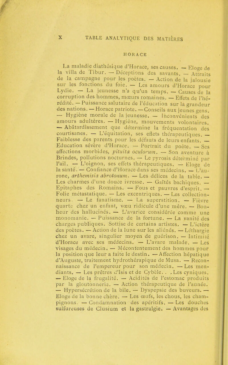 HORACE La maladie diathcsique d'Horace, ses causes. — Klot^e de la villa de Tibur. — Déceptions des savants. — Attraits de la campagne pour les poètes. — Action de la jalousie sur les fonctions du foie. — Les amours d'Horace pour Lydie. — La jeunesse n'a qu'un temps. — Causes de la corruption des hommes, mœurs romaines. — Effets de l'hé- rédité. — Puissance salutaire de l'éducation sur la grandeur des nations. — Horace patriote. —Conseils aux jeunes <ycns. — Hygiène morale de la jeunesse. — Inconvénients^ des amours adultères. — Hygiène, mouvements volontaires. — Abâtardissement que détermine la fréquentation des courtisanes. — L'équitation, ses eflets thérapeutiques. — Faiblesse des parents pour les défauts de leurs enfants. — Education sévère d'Horace. — Portrait du poète. Ses affections morbides, pituita oculoruin. — Son aventure à Brindes, pollutions nocturnes. — Le pyrosis déterminé par l'ail. — L' oignon, ses eflets thérapeutiques. — Eloge de la santé. — Confiance d'Horace dans ses médecins. L'au- rone, artliemisia abrotonwn. — Les délices de la table. Les charmes d'une douce ivresse. — Gaîtés bachiques. Epitaphes des Romains. — Fous et pauvres d'esprit. — Folie métastatique. — Les excentriques. — Les collection- neurs. — Le fanatisme. — La superstition. — Fièvre quarte chez un enfant, vœu ridicule d'une mère. — Bon- heur des hallucinés. — L'avarice considérée comme une monomanie. — Puissance de la fortune. — La vanité des charges publiques. Sottise de certains artistes. — L'ictère des poètes. — Action de la lune sur les aliénés. — Léthargie chez un avare, singulier moyen de guérison. — Intimité d'Horace avec ses médecins. — L'avare malade. — Les visages du médecin. — Mécontentement des hommes pour la position que leur a faite le destin. —Affection hépatique d'Auguste, traitement hydrothérapique de Musa. — Recon- naissance de l'empereur pour son médecin. — Les men- diants. — Les prêtres d'Isis et de Cybèle. . ,Les cyniques. — Eloge de la frugalité. — Acidités de l'estomac produits par la gloutonnerie. — Action thérapeutique de l'aunée. — Hypersécrétion de la bile. — Dyspepsie des buveurs. — Eloge de la bonne chère. — Les œufs, les chous, les cham- pignons. — Condamnation des apéritifs. — Les douches sulfureuses de Clusium et la gastralgie. — Avantages des