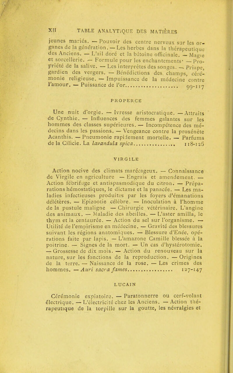 jeunes mariés. — Pouvoir des centre nerveux sur les or- ganes de la génération. — Les iicrbes dans la thérapeutique des Anciens. — L'ail doré et la bétoinc officinale. — Mai;ie et sorcellerie. — Formule pour les enchantements* — Pro- priété de la salive. — Les interprètes des songes. —, Priape, gardien des vergers. — Bénédictions des champs, céré- monie religieuse. — Impuissance de la médecine contre l'amour. — Puissaiice de l'or gg-j ,y PROPERCE Une nuit d'orgie. — Ivresse aristocratique. — Attraits de Cynthie. — Influences des femmes galantes sur les hommes des classes supérieures. — Incompétence des mé- decins dans les passions. — Vengeance contre la proxénète Acanthis. —Pneumonie rapidement mortelle. — Parfums de la Cilicie. La lavandula spica ii8-i25 VIRGILK Action nocive des climats marécageux. — Connaissance de Virgile en agriculture — Engrais et amendement. — Action fébrifuge et antispasmodique du citron. — Prépa- rations hémostatiques, le dictame et la panacée. — Les ma- ladies infectieuses produites par les foyers d'émanations délétères. — Epizootie célèbre. — Inoculation à l'homme de la pustule maligne — Chirurgie vétérinaire. L'angine des animaux. — Maladie des abeilles. — L'aster amilla, le thym et la centaurée. — Action du sel sur l'organisme. — Utilité de l'empirisme en médecine. — Gravité des blessures suivant les régions anatomiques. — Blessure d'Enée, opé- rations faite par lapis. — L'amazone Camille blessée à la poitrine. — Signes de la mort. — Un cas d'hystérotomie. — Grossesse de dix mois. — Action du renouveau sur la nature, sur les fonctions de la reproduction. — Origines de la terre. — Naissance de la rose. — Les crimes des hommes. —Auri sacra famés 127-147 LUCAIN Cérémonie expiatoire. — Paratonnerre ou cerf-volant électrique.—L'électricité chez les Anciens. —Action thé- rapeutique de la torpille sur la goutte, les névralgies et