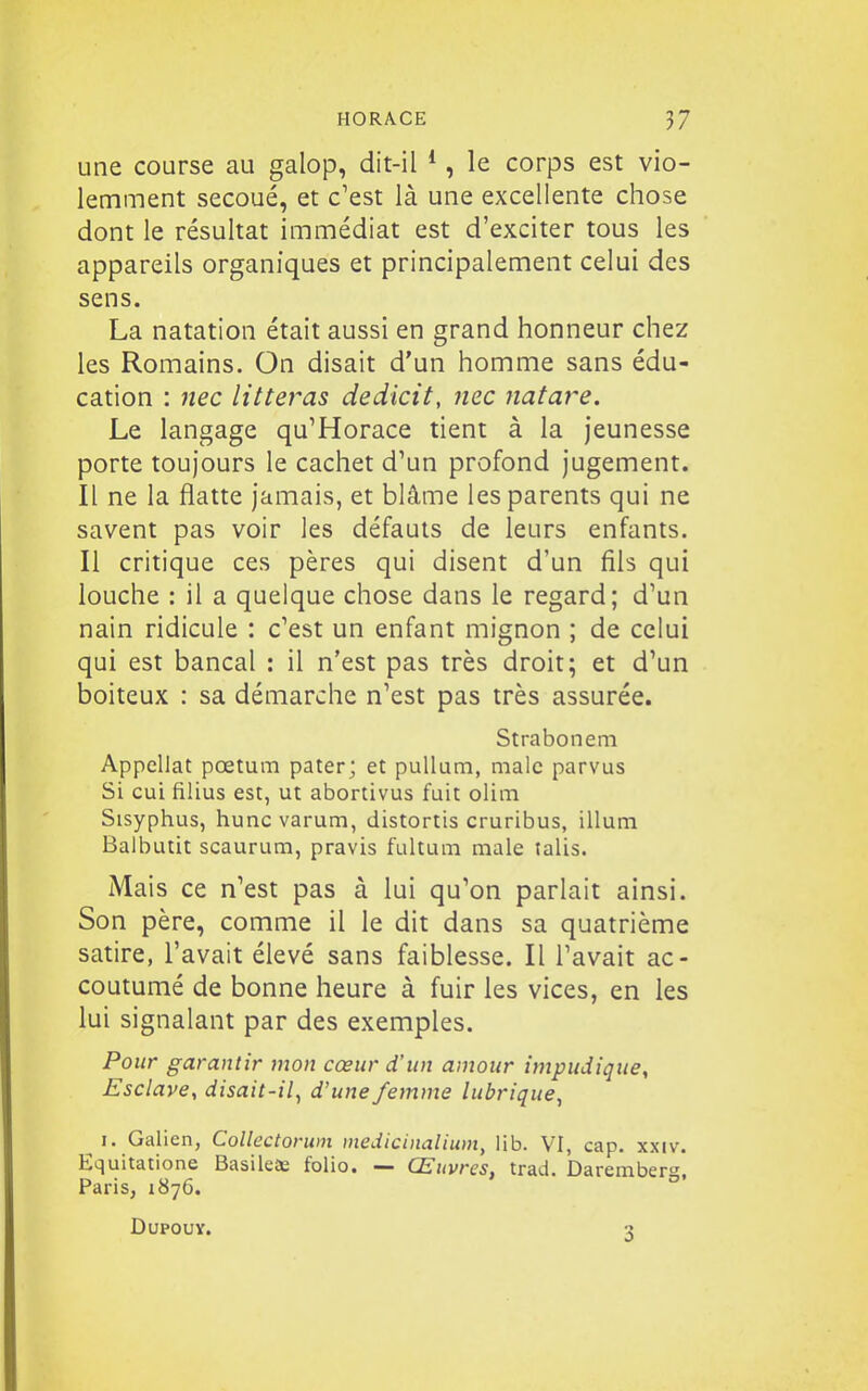 une course au galop, dit-il *, le corps est vio- lemment secoué, et c'est là une excellente chose dont le résultat immédiat est d'exciter tous les appareils organiques et principalement celui des sens. La natation était aussi en grand honneur chez les Romains. On disait d'un homme sans édu- cation : iiec litteras dedicit, nec natare. Le langage qu'Horace tient à la jeunesse porte toujours le cachet d'un profond jugement. Il ne la flatte jamais, et blâme les parents qui ne savent pas voir les défauts de leurs enfants. Il critique ces pères qui disent d'un fils qui louche : il a quelque chose dans le regard; d'un nain ridicule : c'est un enfant mignon ; de celui qui est bancal : il n'est pas très droit; et d'un boiteux : sa démarche n'est pas très assurée. Strabonem Appellat pœtum pater; et puUum, malc parvus Si cui filius est, ut abortivus fuit olim Sisyphus, huncvarum, distortis cruribus, illum Balbutit scaurum, pravis fultum maie talis. Mais ce n'est pas à lui qu'on parlait ainsi. Son père, comme il le dit dans sa quatrième satire, l'avait élevé sans faiblesse. Il l'avait ac- coutumé de bonne heure à fuir les vices, en les lui signalant par des exemples. Pour garantir mon cœur d'un amour impudique, Esclave, disait-il^ d'une femme lubrique, I. Galien, CoUectorwn medicinalium, lib. VI, cap. xxiv. Equitatione BasileJe folio. — Œuvres, trad. Daremberg, Paris, 1876. DUPOUY. 3