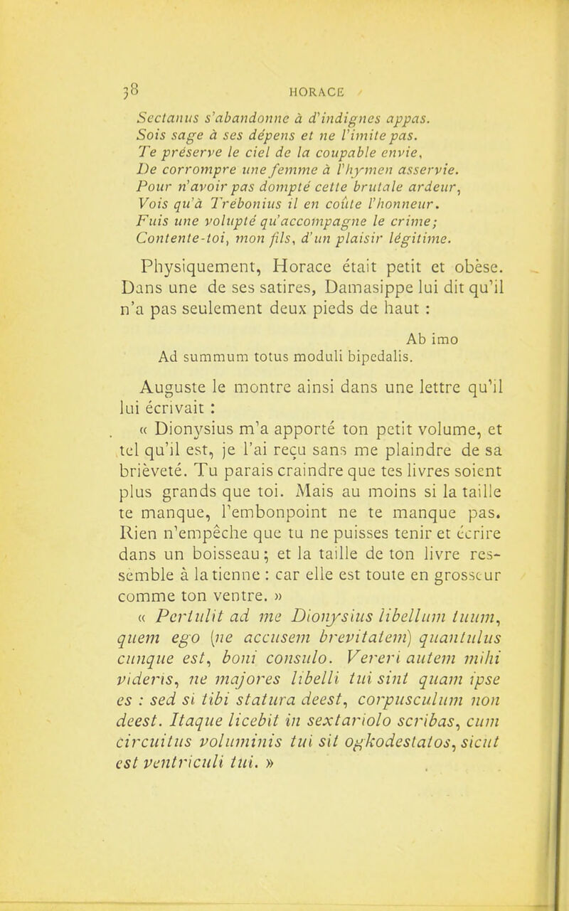 Sectaniis s'abandonne à d'indignes appas. Sois sage à ses dépens et ne Vimitepas. Te préserve le ciel de la coupable envie. De corrompre une femme à V hymen asservie. Pour n'avoir pas dompté celle brutale ardeur^ Vois qu'à Trébonius il en coûte l'honneur. Fuis une volupté qu'accompagne le crime; Contente-loi, mon pis, d'un plaisir légitime. Physiquement, Horace était petit et obèse. Dans une de ses satires, Damasippe lui dit qu'il n'a pas seulement deux pieds de haut : Ab irao Ad summum totus moduli bipedalis. Auguste le montre ainsi dans une lettre qu'il lui écrivait : « Dionj'-sius m'a apporté ton petit volume, et tel qu'il est, je l'ai reçu sans me plaindre de sa brièveté. Tu parais craindre que tes livres soient plus grands que toi. Mais au moins si la taille te manque, Tembonpoint ne te manque pas. Rien n'empêche que tu ne puisses tenir et écrire dans un boisseau ; et la taille de ton livre res- semble à la tienne : car elle est toute en grosseur comme ton ventre. » « Pcriiilit ad me Dionyshis libelliiin litiini., quem ego [ne accusem brevitatein) qitantiilus ciinque est., boni consnlo. Vereri autem milii videris.) ne majores libelli tiii sint quam ipse es : sed si tibi stattira deest^ corpiisculiim non deest. Itaqiie licebit in sextariolo scribas., citm circiiitus voliiminis tui sit ogkodestatos., siciit est ventriciili tni. »