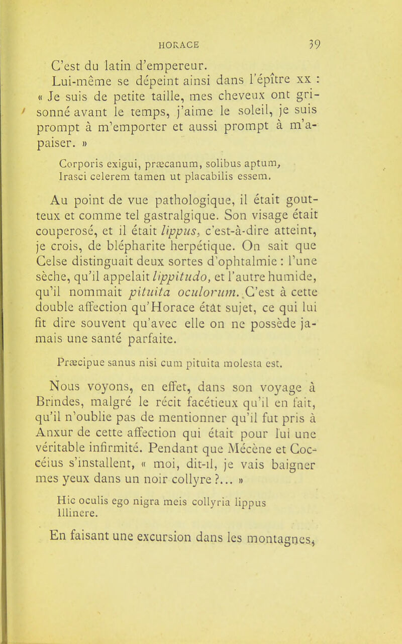 C'est du latin d'empereur. Lui-même se dépeint ainsi dans 1 epître xx : « Je suis de petite taille, mes cheveux ont gri- sonné avant le temps, j'aime le soleil, je suis prompt à m'emporter et aussi prompt à m'a- paiser. » Corporis exigui, prœcanum, solibus aptum, Irasci celerem tamen ut placabilis essem. Au point de vue pathologique, il était gout- teux et comme tel gastralgique. Son visage était couperosé, et il était lippus, c'est-à-dire atteint, je crois, de blépharite herpétique. On sait que Gelse distinguait deux sortes d'ophtalmie : Tune sèche, qu'il appelait lippitiido, et l'autre humide, qu'il nommait pituita ociilorimi. C'csi k cqik^ double affection qu'Horace étât sujet, ce qui lui fît dire souvent qu'avec elle on ne possède ja- mais une santé parfaite. Prœcipue sanus nisi cuni pituita molesta est. Nous voyons, en effet, dans son voyage à Brindes, malgré le récit facétieux qu'il en fait, qu'il n'oublie pas de mentionner qu'il fut pris à Anxur de cette affection qui était pour lui une véritable infirmité. Pendant que Mécène et Goc- céius s'installent, « moi, dit-il, je vais baigner mes yeux dans un noir collyre ?... » Hic oculis ego nigra meis collyria lippus llUnere. En faisant une excursion dans les montaancs*