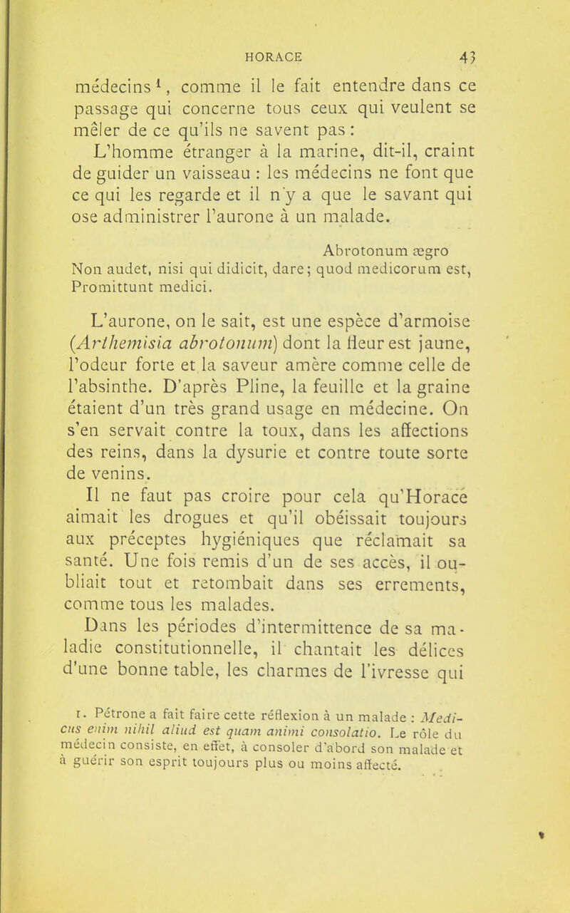 médecins ^, comme il le fait entendre dans ce passage qui concerne tous ceux qui veulent se mêler de ce qu'ils ne savent pas : L'homme étranger à la marine, dit-il, craint de guider un vaisseau : les médecins ne font que ce qui les regarde et il ny a que le savant qui ose administrer i'aurone à un malade. Abrotonum cegro Non audet, nisi qui didicit, dare; quod medicorum est, Promittunt medici. L'aurone, on le sait, est une espèce d'armoise {Arihemisia abrotonum) dont la Heur est jaune, l'odeur forte et la saveur amère comme celle de l'absinthe. D'après Pline, la feuille et la graine étaient d'un très grand usage en médecine. On s'en servait contre la toux, dans les affections des reins, dans la dysurie et contre toute sorte de venins. Il ne faut pas croire pour cela qu'Horacé aimait les drogues et qu'il obéissait toujours aux préceptes hygiéniques que réclamait sa santé. Une fois remis d'un de ses accès, il ou- bliait tout et retombait dans ses errements, comme tous les malades. Dans les périodes d'intermittence de sa ma- ladie constitutionnelle, il chantait les délices d'une bonne table, les charmes de l'ivresse qui r. Pétrone a fait faire cette réflexion à un malade : Medi- ctis enim niliil aliud est quant animi consolâtio. Le rôle du médecin consiste, en effet, à consoler d'abord son malade et à guérir son esprit toujours plus ou moins affecté.