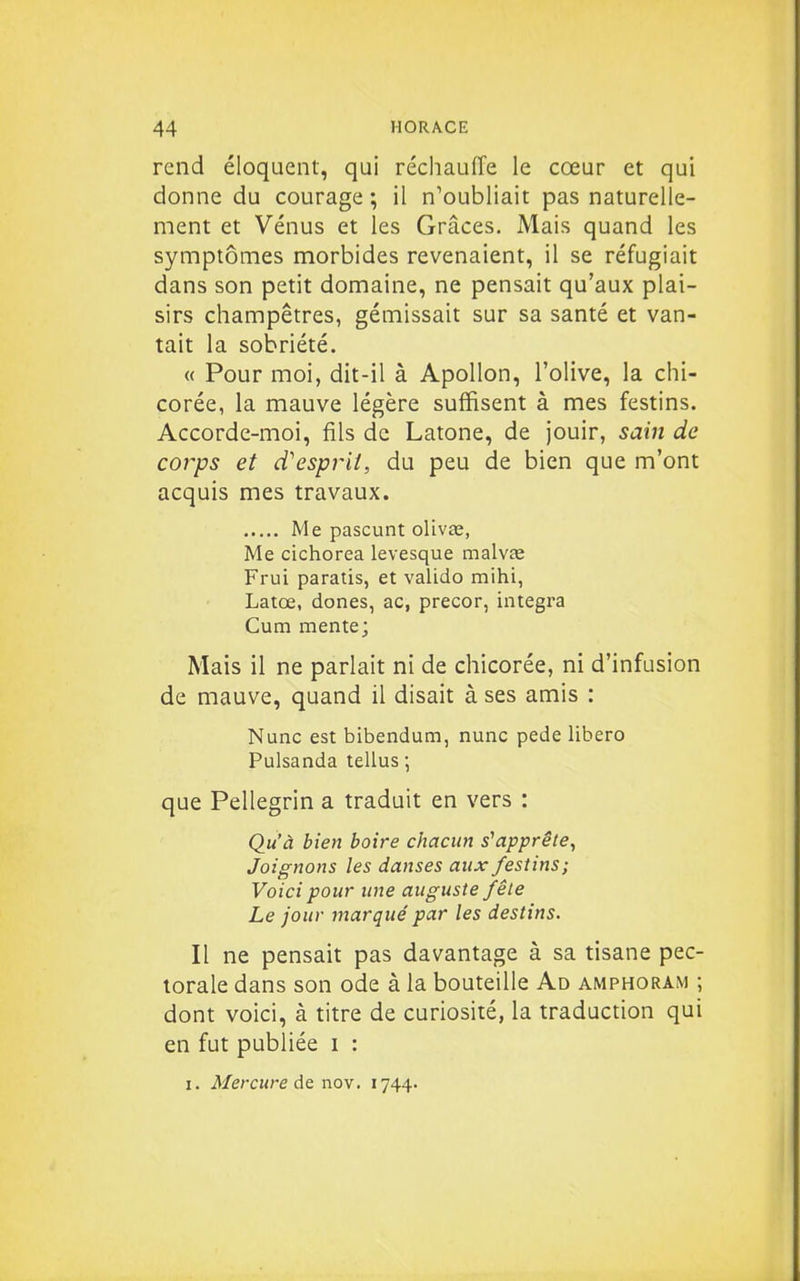 rend éloquent, qui réchauffe le cœur et qui donne du courage ; il n'oubliait pas naturelle- ment et Vénus et les Grâces. Mais quand les symptômes morbides revenaient, il se réfugiait dans son petit domaine, ne pensait qu'aux plai- sirs champêtres, gémissait sur sa santé et van- tait la sobriété. « Pour moi, dit-il à Apollon, l'olive, la chi- corée, la mauve légère suffisent à mes festins. Accorde-moi, fils de Latone, de jouir, saiii de corps et d'esprit, du peu de bien que m'ont acquis mes travaux. Me pascunt olivae, Me cichorea levesque malvas Frui paratis, et valido mihi, Latœ, dones, ac, precor, intégra Cum mente; Mais il ne parlait ni de chicorée, ni d'infusion de mauve, quand il disait à ses amis : Nunc est bibendum, nunc pede libero Pulsanda tellus ; que Pellegrin a traduit en vers : Qu'à bien boire chacun s'apprête^ Joignons les danses aux festins; Voici pour une auguste fêle Le jour marqué par les destins. Il ne pensait pas davantage à sa tisane pec- torale dans son ode à la bouteille Ad amphoram ; dont voici, à titre de curiosité, la traduction qui en fut publiée i : I. Mercure Aq nov. 1744.