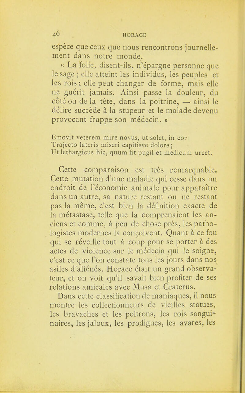 espèce que ceux que nous rencontrons journelle- ment dans notre monde. « La folie, disent-ils, n^épargne personne que le sage ; elle atteint les individus, les peuples et les rois; elle peut changer de forme, mais elle ne guérit jamais. Ainsi passe la douleur, du côté ou de la tête, dans la poitrine, — ainsi le délire succède à la stupeur et le malade devenu provocant frappe son médecin. » Emovit veterem mire novus, ut solet, in cor Trajecto lateris miseri capitisve dolore; Ut lethargicus hic, quum fit pugil et mediciun urcet. Cette comparaison est très remarquable. Cette mutation d'une maladie qui cesse dans un endroit de l'économie animale pour apparaître dans un autre, sa nature restant ou ne restant pas la même, c'est bien la définition exacte de la métastase, telle que la comprenaient les an- ciens et comme, à peu de chose près, les patho- logistes modernes la conçoivent. Quant à ce fou qui se réveille tout à coup pour se porter à des actes de violence sur le médecin qui le soigne, c'est ce que l'on constate tous les jours dans nos asiles d'aliénés. Horace était un grand observa- teur, et on voit qu'il savait bien profiter de ses relations amicales avec Musa et Craterus. Dans cette classification de maniaques, il nous montre les collectionneurs de vieilles statues, les bravaches et les poltrons, les rois sangui- naires, les jaloux, les prodigues, les avares, les