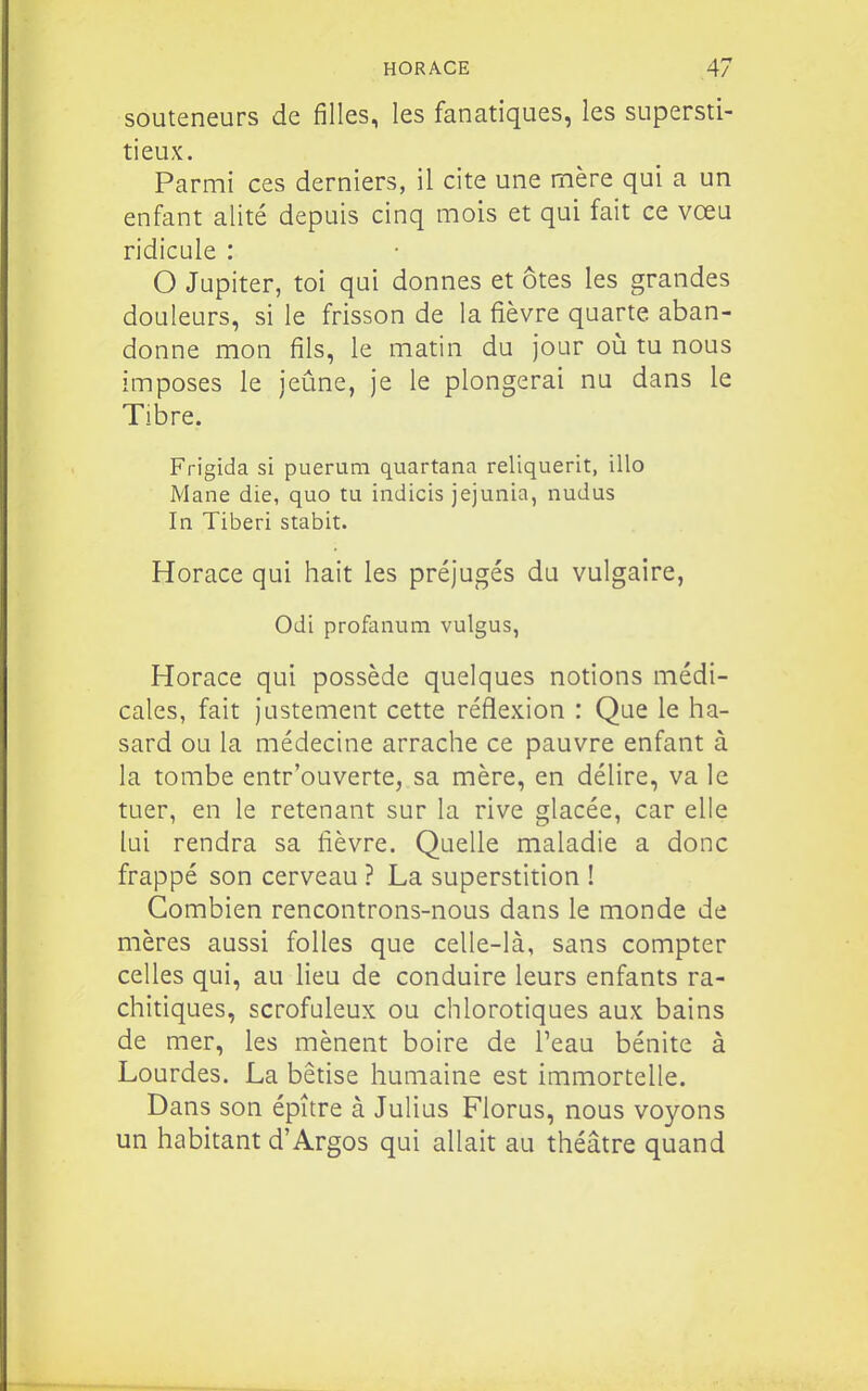 souteneurs de filles, les fanatiques, les supersti- tieux. Parmi ces derniers, il cite une mère qui a un enfant alité depuis cinq mois et qui fait ce vœu ridicule : O Jupiter, toi qui donnes et ôtes les grandes douleurs, si le frisson de la fièvre quarte aban- donne mon fils, le matin du jour où tu nous imposes le jeûne, je le plongerai nu dans le Tibre. Frigida si puerum quartana reliquerit, illo Mane die, quo tu indicis jejunia, nudus In Tiberi stabit. Horace qui hait les préjugés du vulgaire, Odi profanum vulgus, Horace qui possède quelques notions médi- cales, fait justement cette réflexion : Que le ha- sard ou la médecine arrache ce pauvre enfant à la tombe entr'ouverte, sa mère, en délire, va le tuer, en le retenant sur la rive glacée, car elle lui rendra sa fièvre. Quelle maladie a donc frappé son cerveau ? La superstition ! Combien rencontrons-nous dans le monde de mères aussi folles que celle-là, sans compter celles qui, au lieu de conduire leurs enfants ra- chitiques, scrofuleux ou chlorotiques aux bains de mer, les mènent boire de Peau bénite à Lourdes. La bêtise humaine est immortelle. Dans son épître à Julius Florus, nous voyons un habitant d'Argos qui allait au théâtre quand