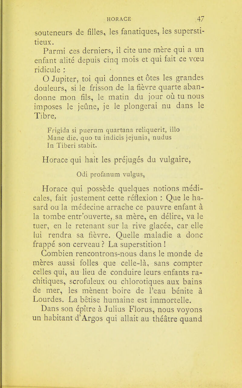 souteneurs de filles, les fanatiques, les supersti- tieux. Parmi ces derniers, il cite une mère qui a un enfant alité depuis cinq mois et qui fait ce vœu ridicule : O Jupiter, toi qui donnes et ôtes les grandes douleurs, si le frisson de la fièvre quarte aban- donne mon fils, le matin du jour où tu nous imposes le jeûne, je le plongerai nu dans le Tibre. Frigida si puerum quartana reliquerit, illo Mane die, quo tu indicis jejunia, nudus In Tiberi stabit. Horace qui hait les préjugés du vulgaire, Odi profanum vulgus, Horace qui possède quelques notions médi- cales, fait justement cette réflexion : Que le ha- sard ou la médecine arrache ce pauvre enfant à la tombe entr'ouverte, sa mère, en délire, va le tuer, en le retenant sur la rive glacée, car elle lui rendra sa fièvre. Quelle maladie a donc frappé son cerveau ? La superstition ! Combien rencontrons-nous dans le monde de mères aussi folles que celle-là, sans compter celles qui, au lieu de conduire leurs enfants ra- chitiques, scrofuleux ou chlorotiques aux bains de mer, les mènent boire de Peau bénite à Lourdes. La bêtise humaine est immortelle. Dans son épître à Julius Florus, nous voyons un habitant d'Argos qui allait au théâtre quand