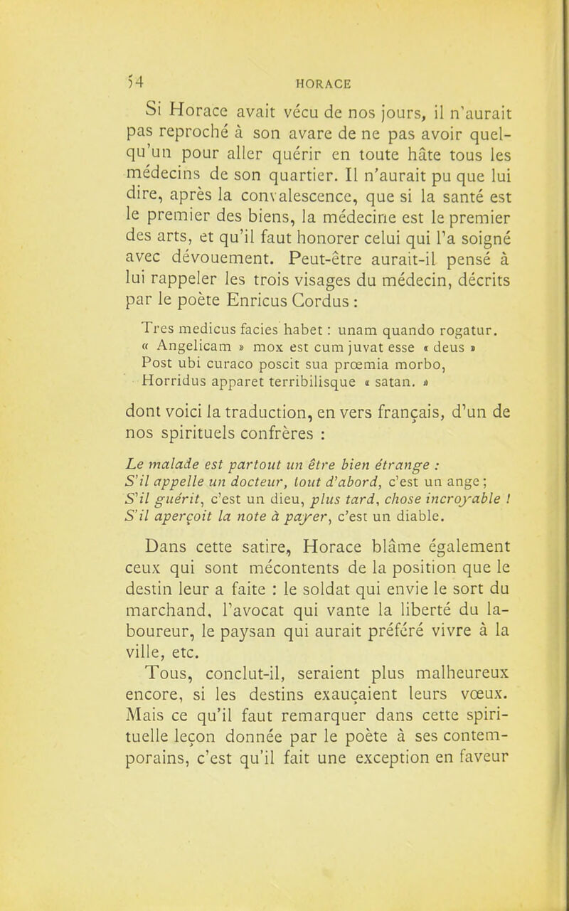 Si Horace avait vécu de nos jours, il n'aurait pas reproché à son avare de ne pas avoir quel- qu'un pour aller quérir en toute hâte tous les médecins de son quartier. Il n'aurait pu que lui dire, après la convalescence, que si la santé est le premier des biens, la médecine est le premier des arts, et qu'il faut honorer celui qui Ta soigné avec dévouement. Peut-être aurait-il pensé à lui rappeler les trois visages du médecin, décrits par le poète Enricus Gordus : Très medicLis faciès habet : unam quando rogatur. « Angelicam i mox est cum juvat esse c deus » Post ubi curaco poscit sua prœmia morbo, Horridus apparet terribilisque « satan. a dont voici la traduction, en vers français, d'un de nos spirituels confrères : Le malade est partout un être bien étrange : S'il appelle un docteur, tout d'abord, c'est un ange ; S'il guérit^ c'est un dieu, plus tard, chose incroyable ! S'il aperçoit la note à payer, c'est un diable. Dans cette satire, Horace blâme également ceux qui sont mécontents de la position que le destin leur a faite : le soldat qui envie le sort du marchand, Tavocat qui vante la liberté du la- boureur, le paysan qui aurait préféré vivre à la ville, etc. Tous, conclut-il, seraient plus malheureux encore, si les destins exauçaient leurs vœux. Mais ce qu'il faut remarquer dans cette spiri- tuelle leçon donnée par le poète à ses contem- porains, c'est qu'il fait une exception en faveur