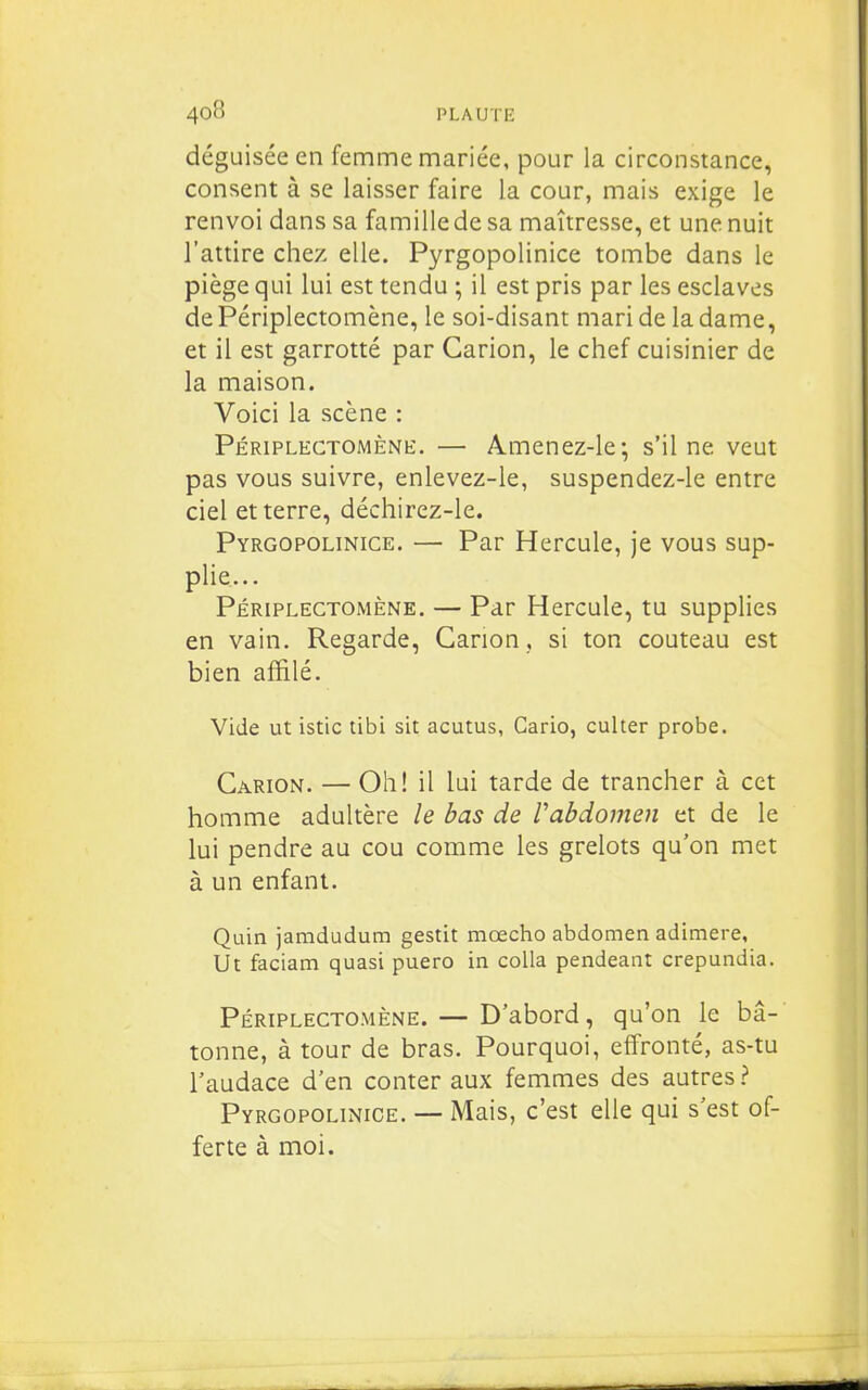 déguisée en femme mariée, pour la circonstance, consent à se laisser faire la cour, mais exige le renvoi dans sa famillede sa maîtresse, et une nuit l'attire chez elle. Pyrgopolinice tombe dans le piège qui lui est tendu ; il est pris par les esclaves de Périplectomène, le soi-disant mari de la dame, et il est garrotté par Carion, le chef cuisinier de la maison. Voici la scène : Périplectomène. — Amenez-le; s'il ne veut pas vous suivre, enlevez-le, suspendez-le entre ciel et terre, déchirez-le. Pyrgopolinice. — Par Hercule, je vous sup- plie... Périplectomène. — Par Hercule, tu supplies en vain. Regarde, Canon , si ton couteau est bien affilé. Vide ut istic tibi sit acutus, Gario, culter probe. Carion. — Oh! il lui tarde de trancher à cet homme adultère le bas de Vabdomen et de le lui pendre au cou comme les grelots qu'on met à un enfant. Quin jamdudum gestit mœcho abdomen adimere, Ut faciam quasi puero in colla pendeant crepundia. PÉRIPLECTOMÈNE. — D'abord, qu'on le bâ- tonne, à tour de bras. Pourquoi, effronté, as-tu l'audace d'en conter aux femmes des autres? Pyrgopolinice. — Mais, c'est elle qui s'est of- ferte à moi.