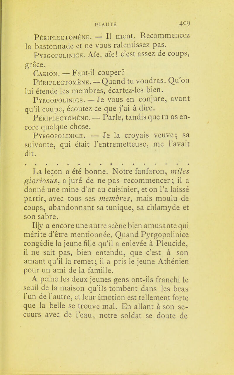 Périplectomène. — Il ment. Recommencez la bastonnade et ne vous ralentissez pas. Pyrgopolinice. Aïe, aïe! c'est assez de coups, grâce. Cakion. — Faut-il couper? Périplectomène. —Quand tu voudras. Qu'on lui étende les membres, écartez-les bien. Pyrgopolinice. — Je vous en conjure, avant qu'il coupe, écoutez ce que j'ai à dire. Périplectomène. — Parle, tandis que tu as en- core quelque chose. Pyrgopolinice. — Je la croyais veuve; sa suivante, qui était l'entremetteuse, me l'avait dit. La leçon a été bonne. Notre fanfaron, miles gloriosus^ a juré de ne pas recommencer; il a donné une mine d'or au cuisinier, et on l'a laissé partir, avec tous ses membres, mais moulu de coups, abandonnant sa tunique, sa chlamyde et son sabre. Iljy a encore une autre scène bien amusante qui mérite d'être mentionnée. Quand Pyrgopolinice congédie la jeune fille qu'il a enlevée à Pleucide, il ne sait pas, bien entendu, que c'est à son amant qu'il la remet; il a pris le jeune Athénien pour un ami de la famille. A peine les deux jeunes gens ont-ils franchi le seuil de la maison qu'ils tombent dans les bras l'un de l'autre, et leur émotion est tellement forte que la belle se trouve mal. En allant à son se- cours avec de l'eau, notre soldat se doute de