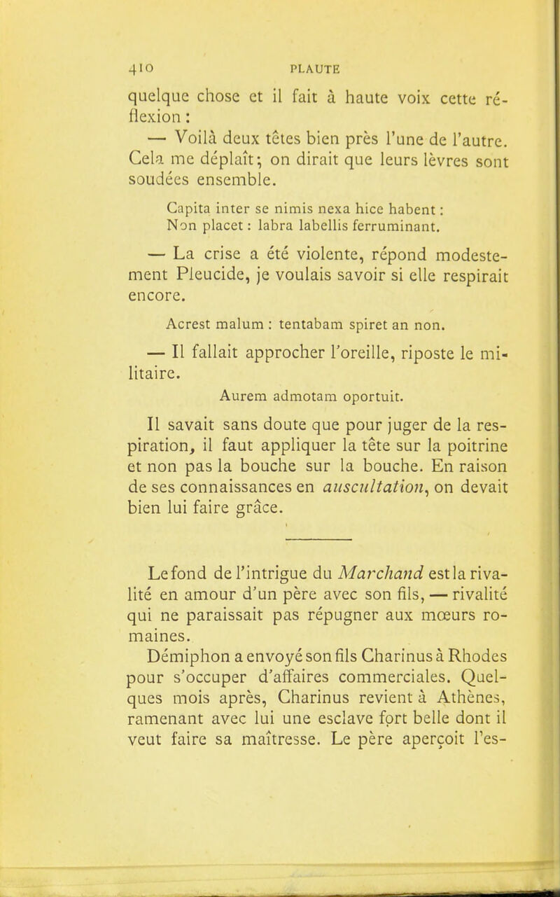 quelque chose et il fait à haute voix cette ré- flexion : — Voilà deux têtes bien près l'une de l'autre. Cela me déplaît; on dirait que leurs lèvres sont soudées ensemble. Capita inter se nimis nexa hice habent : Non placet : labra labellis ferrurainant. — La crise a été violente, répond modeste- ment Pleucide, je voulais savoir si elle respirait encore. Acrest malum : tentabam spiret an non. — Il fallait approcher l'oreille, riposte le mi- litaire. Aurem admotam oportuit. Il savait sans doute que pour juger de la res- piration, il faut appliquer la tête sur la poitrine et non pas la bouche sur la bouche. En raison de ses connaissances en auscultation, on devait bien lui faire grâce. Le fond de l'intrigue du Maîxhand est la riva- lité en amour d'un père avec son fils, — rivalité qui ne paraissait pas répugner aux mœurs ro- maines. Démiphon a envoyé son fils Charinus à Rhodes pour s'occuper d'affaires commerciales. Quel- ques mois après, Charinus revient à Athènes, ramenant avec lui une esclave fort belle dont il veut faire sa maîtresse. Le père aperçoit Tes-