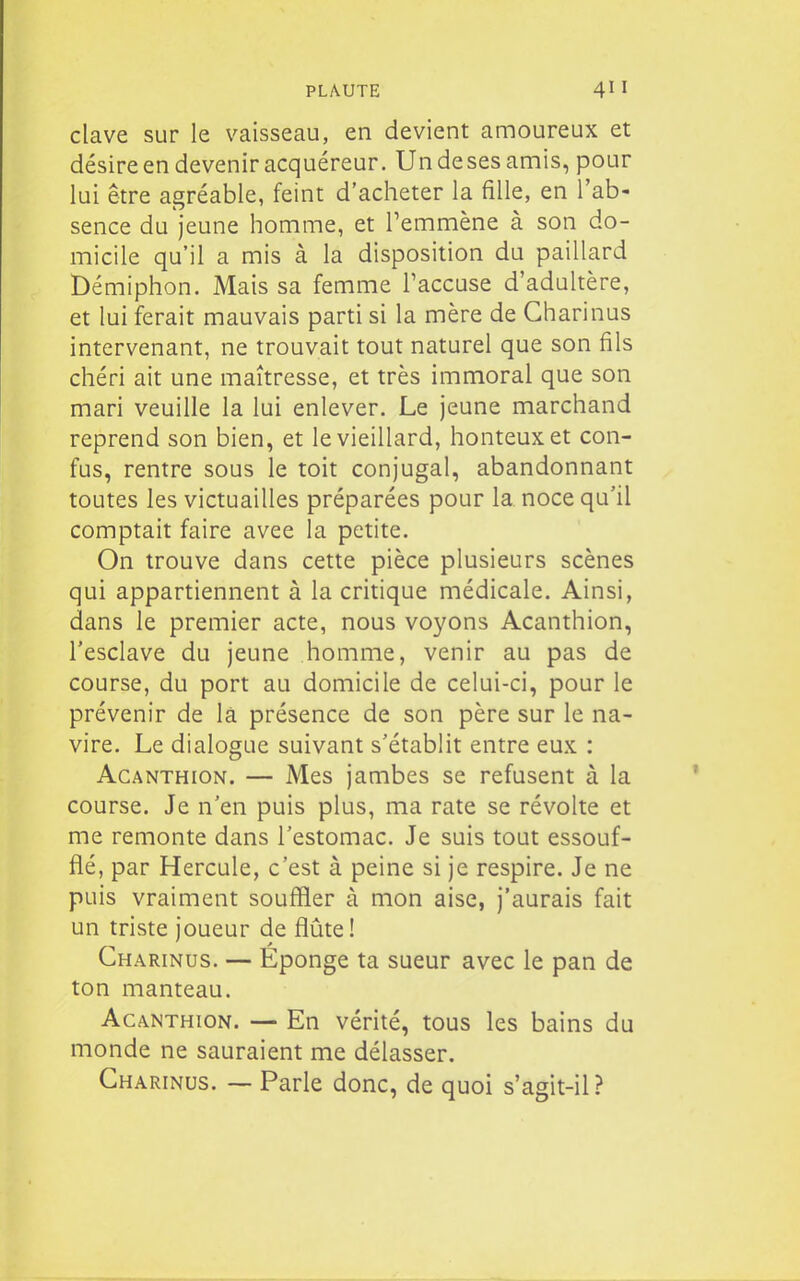 clave sur le vaisseau, en devient amoureux et désire en devenir acquéreur. Un de ses amis, pour lui être agréable, feint d'acheter la fille, en l'ab- sence du jeune homme, et l'emmène à son do- micile qu'il a mis à la disposition du paillard Démiphon. Mais sa femme l'accuse d'adultère, et lui ferait mauvais parti si la mère de Gharinus intervenant, ne trouvait tout naturel que son fils chéri ait une maîtresse, et très immoral que son mari veuille la lui enlever. Le jeune marchand reprend son bien, et le vieillard, honteux et con- fus, rentre sous le toit conjugal, abandonnant toutes les victuailles préparées pour la noce qu'il comptait faire avee la petite. On trouve dans cette pièce plusieurs scènes qui appartiennent à la critique médicale. Ainsi, dans le premier acte, nous voyons Acanthion, l'esclave du jeune homme, venir au pas de course, du port au domicile de celui-ci, pour le prévenir de là présence de son père sur le na- vire. Le dialogue suivant s'établit entre eux : Acanthion. — Mes jambes se refusent à la course. Je n'en puis plus, ma rate se révolte et me remonte dans l'estomac. Je suis tout essouf- flé, par Hercule, c'est à peine si je respire. Je ne puis vraiment souffler à mon aise, j'aurais fait un triste joueur de flûte! Gharinus. — Eponge ta sueur avec le pan de ton manteau. Acanthion. — En vérité, tous les bains du monde ne sauraient me délasser. Gharinus. — Parle donc, de quoi s'agit-il?