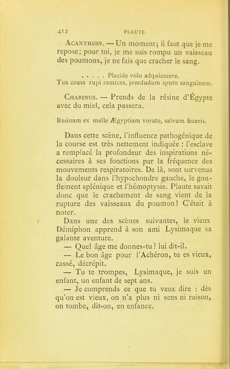 AcANTiiiON. —Un moment; il faut que je me repose; pour toi, je me suis rompu un vaisseau des poumons, je ne fais que cracher le sang. Placide volo adquicscere. Tua causa rupi ramices, jamdudum sputo sanguinem. Charinus. — Prends de la résine d'Égypte avec du miel, cela passera. Resinam ex melle iEgyptiam vorato, salvum feceris. Dans cette scène, l'influence pathogénique de la course est très nettement indiquée : l'esclave a remplacé la profondeur des inspirations né- cessaires à ses fonctions par la fréquence des mouvements respiratoires. De là, sont survenus la douleur dans Thypochondre gauche, le gon- flement splénique et l'hémoptysie. Plaute savait donc que le crachement de sang vient de la rupture des vaisseaux du poumon I C'était à noter. Dans une des scènes suivantes, le vieux Démiphon apprend à son ami Lysimaque sa galante aventure. — Quel âge me donnes-tu? lui dit-il. — Le bon âge pour l'Achéron, tu es vieux, cassé, décrépit. — Tu te trompes, Lysimaque, je suis un enfant, un enfant de sept ans. — Je comprends ce que tu veux dire : dès qu'on est vieux, on n'a plus ni sens ni raison, on tombe, dit-on, en enfance.