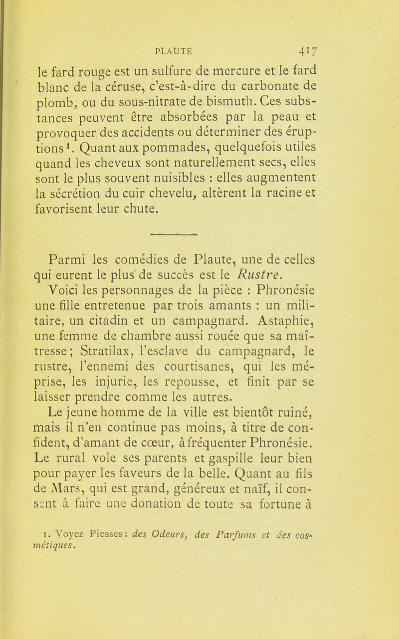 le fard rouge est un sulfure de mercure et le fard blanc de la céruse, c'est-à-dire du carbonate de plomb, ou du sous-nitrate de bismuth. Ces subs- tances peuvent être absorbées par la peau et provoquer des accidents ou déterminer des érup- tions*. Qaantaux pommades, quelquefois utiles quand les cheveux sont naturellement secs, elles sont le plus souvent nuisibles : elles augmentent la sécrétion du cuir chevelu, altèrent la racine et favorisent leur chute. Parmi les comédies de Plaute, une de celles qui eurent le plus de succès est le Rustre. Voici les personnages de la pièce : Phronésie une fille entretenue par trois amants : un mili- taire, un citadin et un campagnard. Astaphie, une femme de chambre aussi rouée que sa maî- tresse ; Stratilax, l'esclave du campagnard, le rustre, l'ennemi des courtisanes, qui les mé- prise, les injurie, les repousse, et finit par se laisser prendre comme les autres. Le jeune homme de la ville est bientôt ruiné, mais il n'en continue pas moins, à titre de con- fident, d'amant de cœur, à fréquenter Phronésie. Le rural vole ses parents et gaspille leur bien pour payer les faveurs de la belle. Quant au fils de Mars, qui est grand, généreux et naïf, il con- sent à faire une donation de toute sa fortune à I. Voyez Piesses : des Odeurs, des Parfums et des cos- métiques.